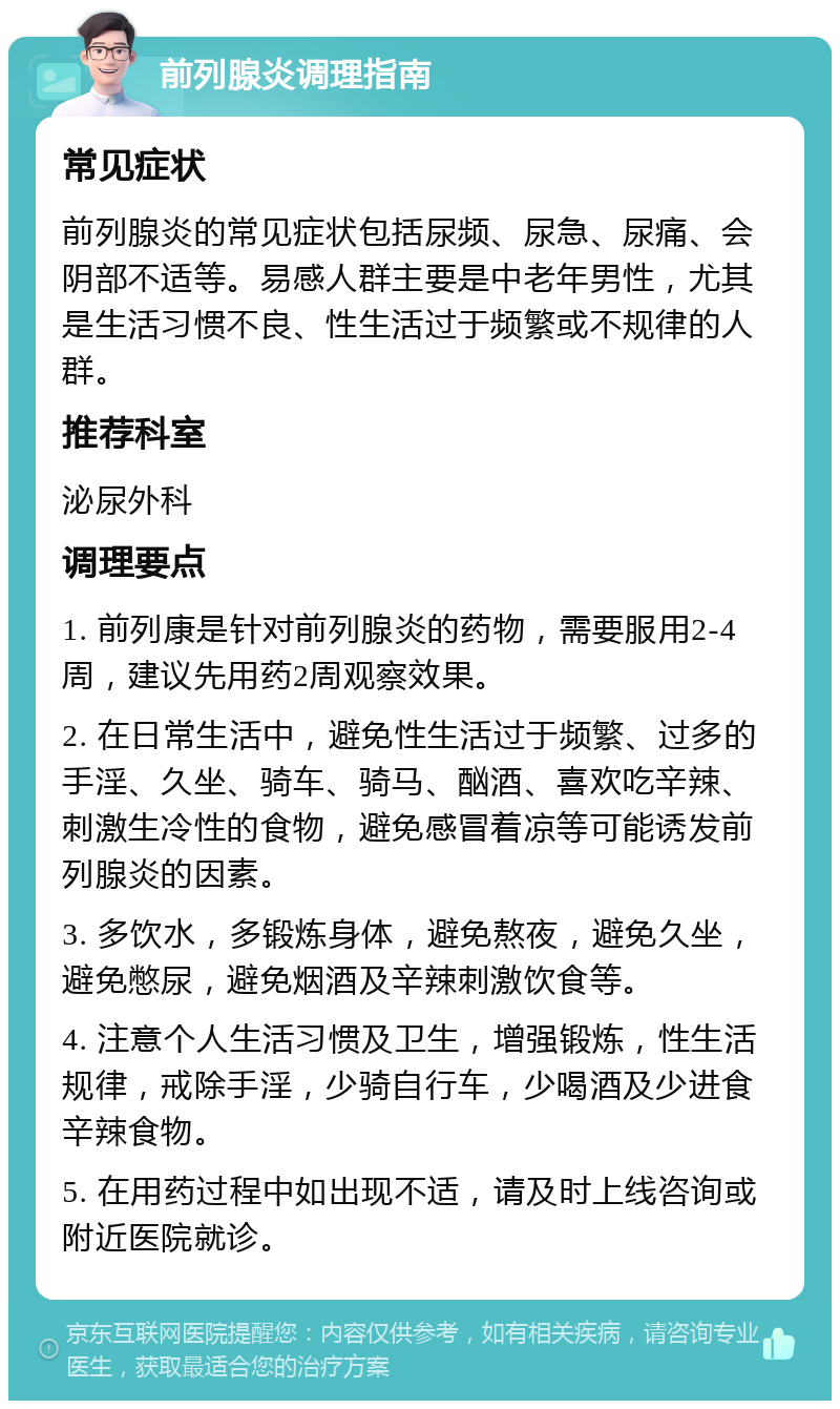 前列腺炎调理指南 常见症状 前列腺炎的常见症状包括尿频、尿急、尿痛、会阴部不适等。易感人群主要是中老年男性，尤其是生活习惯不良、性生活过于频繁或不规律的人群。 推荐科室 泌尿外科 调理要点 1. 前列康是针对前列腺炎的药物，需要服用2-4周，建议先用药2周观察效果。 2. 在日常生活中，避免性生活过于频繁、过多的手淫、久坐、骑车、骑马、酗酒、喜欢吃辛辣、刺激生冷性的食物，避免感冒着凉等可能诱发前列腺炎的因素。 3. 多饮水，多锻炼身体，避免熬夜，避免久坐，避免憋尿，避免烟酒及辛辣刺激饮食等。 4. 注意个人生活习惯及卫生，增强锻炼，性生活规律，戒除手淫，少骑自行车，少喝酒及少进食辛辣食物。 5. 在用药过程中如出现不适，请及时上线咨询或附近医院就诊。