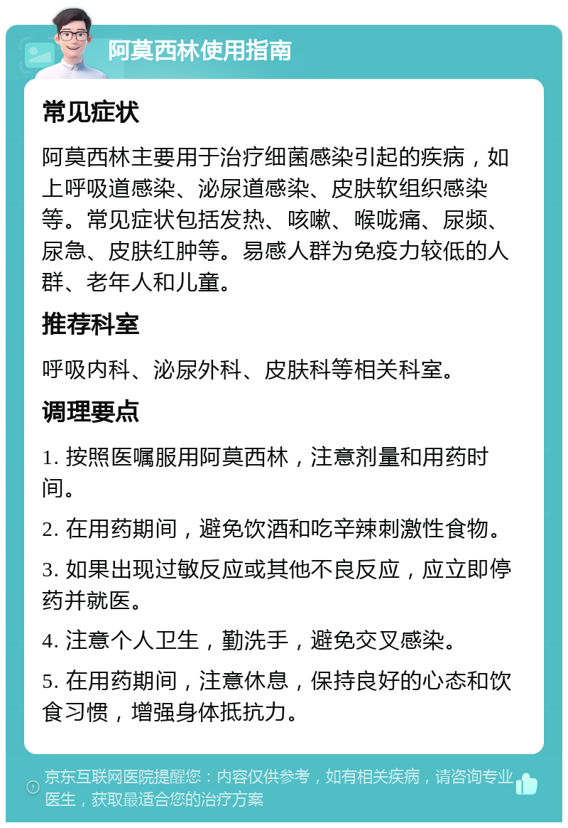 阿莫西林使用指南 常见症状 阿莫西林主要用于治疗细菌感染引起的疾病，如上呼吸道感染、泌尿道感染、皮肤软组织感染等。常见症状包括发热、咳嗽、喉咙痛、尿频、尿急、皮肤红肿等。易感人群为免疫力较低的人群、老年人和儿童。 推荐科室 呼吸内科、泌尿外科、皮肤科等相关科室。 调理要点 1. 按照医嘱服用阿莫西林，注意剂量和用药时间。 2. 在用药期间，避免饮酒和吃辛辣刺激性食物。 3. 如果出现过敏反应或其他不良反应，应立即停药并就医。 4. 注意个人卫生，勤洗手，避免交叉感染。 5. 在用药期间，注意休息，保持良好的心态和饮食习惯，增强身体抵抗力。