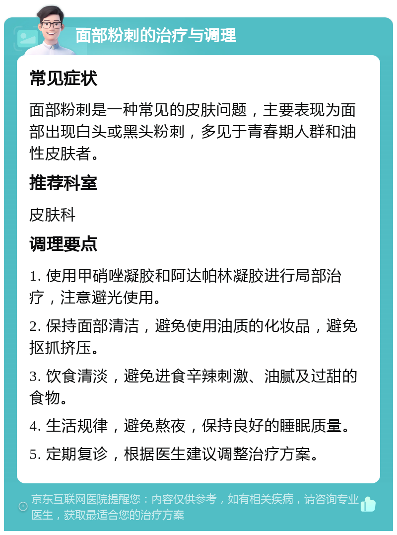 面部粉刺的治疗与调理 常见症状 面部粉刺是一种常见的皮肤问题，主要表现为面部出现白头或黑头粉刺，多见于青春期人群和油性皮肤者。 推荐科室 皮肤科 调理要点 1. 使用甲硝唑凝胶和阿达帕林凝胶进行局部治疗，注意避光使用。 2. 保持面部清洁，避免使用油质的化妆品，避免抠抓挤压。 3. 饮食清淡，避免进食辛辣刺激、油腻及过甜的食物。 4. 生活规律，避免熬夜，保持良好的睡眠质量。 5. 定期复诊，根据医生建议调整治疗方案。