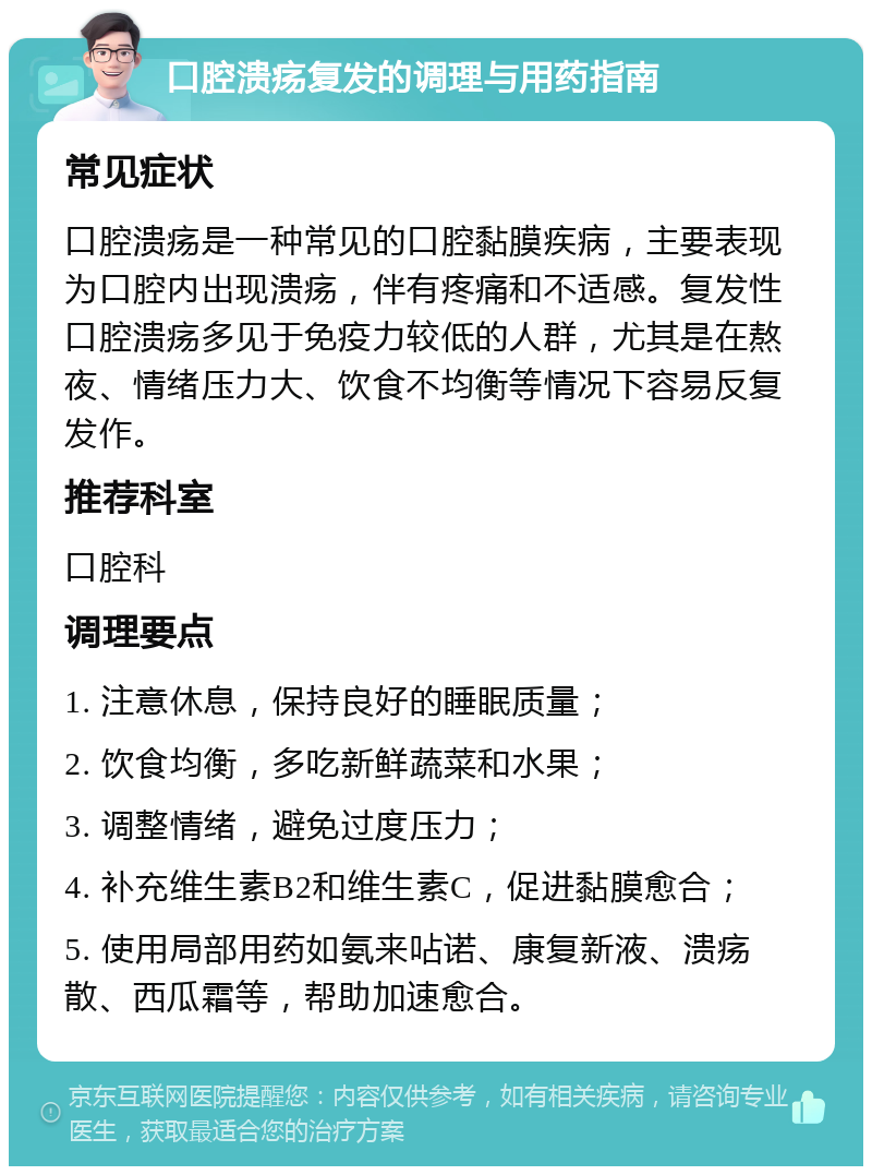 口腔溃疡复发的调理与用药指南 常见症状 口腔溃疡是一种常见的口腔黏膜疾病，主要表现为口腔内出现溃疡，伴有疼痛和不适感。复发性口腔溃疡多见于免疫力较低的人群，尤其是在熬夜、情绪压力大、饮食不均衡等情况下容易反复发作。 推荐科室 口腔科 调理要点 1. 注意休息，保持良好的睡眠质量； 2. 饮食均衡，多吃新鲜蔬菜和水果； 3. 调整情绪，避免过度压力； 4. 补充维生素B2和维生素C，促进黏膜愈合； 5. 使用局部用药如氨来呫诺、康复新液、溃疡散、西瓜霜等，帮助加速愈合。