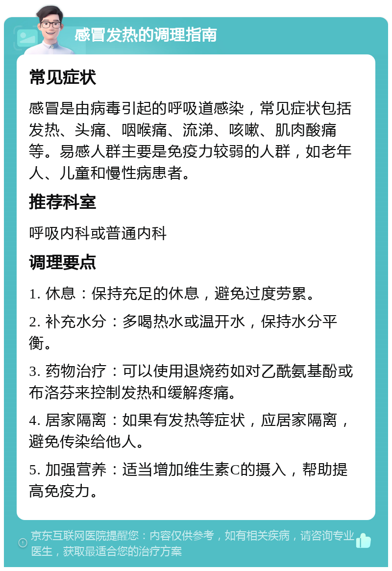 感冒发热的调理指南 常见症状 感冒是由病毒引起的呼吸道感染，常见症状包括发热、头痛、咽喉痛、流涕、咳嗽、肌肉酸痛等。易感人群主要是免疫力较弱的人群，如老年人、儿童和慢性病患者。 推荐科室 呼吸内科或普通内科 调理要点 1. 休息：保持充足的休息，避免过度劳累。 2. 补充水分：多喝热水或温开水，保持水分平衡。 3. 药物治疗：可以使用退烧药如对乙酰氨基酚或布洛芬来控制发热和缓解疼痛。 4. 居家隔离：如果有发热等症状，应居家隔离，避免传染给他人。 5. 加强营养：适当增加维生素C的摄入，帮助提高免疫力。