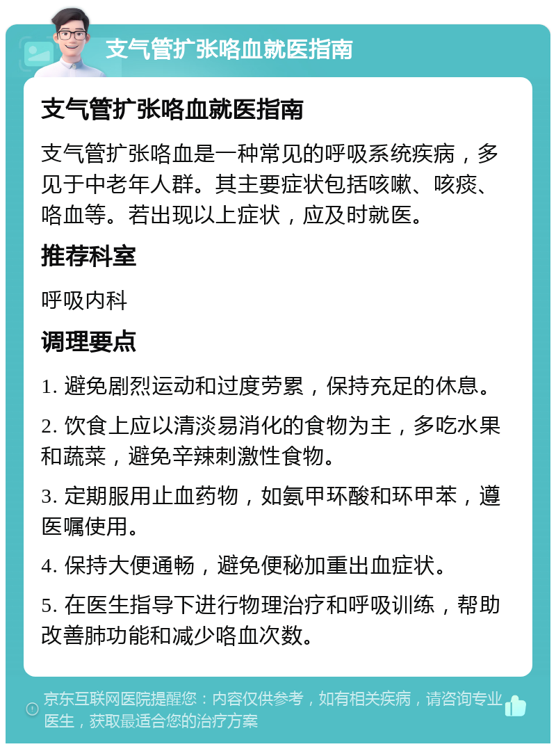 支气管扩张咯血就医指南 支气管扩张咯血就医指南 支气管扩张咯血是一种常见的呼吸系统疾病，多见于中老年人群。其主要症状包括咳嗽、咳痰、咯血等。若出现以上症状，应及时就医。 推荐科室 呼吸内科 调理要点 1. 避免剧烈运动和过度劳累，保持充足的休息。 2. 饮食上应以清淡易消化的食物为主，多吃水果和蔬菜，避免辛辣刺激性食物。 3. 定期服用止血药物，如氨甲环酸和环甲苯，遵医嘱使用。 4. 保持大便通畅，避免便秘加重出血症状。 5. 在医生指导下进行物理治疗和呼吸训练，帮助改善肺功能和减少咯血次数。