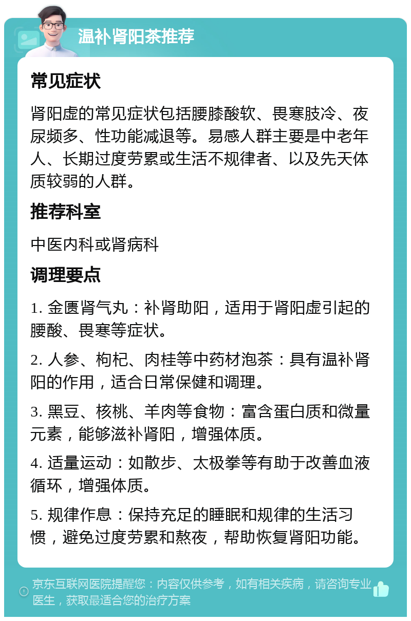 温补肾阳茶推荐 常见症状 肾阳虚的常见症状包括腰膝酸软、畏寒肢冷、夜尿频多、性功能减退等。易感人群主要是中老年人、长期过度劳累或生活不规律者、以及先天体质较弱的人群。 推荐科室 中医内科或肾病科 调理要点 1. 金匮肾气丸：补肾助阳，适用于肾阳虚引起的腰酸、畏寒等症状。 2. 人参、枸杞、肉桂等中药材泡茶：具有温补肾阳的作用，适合日常保健和调理。 3. 黑豆、核桃、羊肉等食物：富含蛋白质和微量元素，能够滋补肾阳，增强体质。 4. 适量运动：如散步、太极拳等有助于改善血液循环，增强体质。 5. 规律作息：保持充足的睡眠和规律的生活习惯，避免过度劳累和熬夜，帮助恢复肾阳功能。