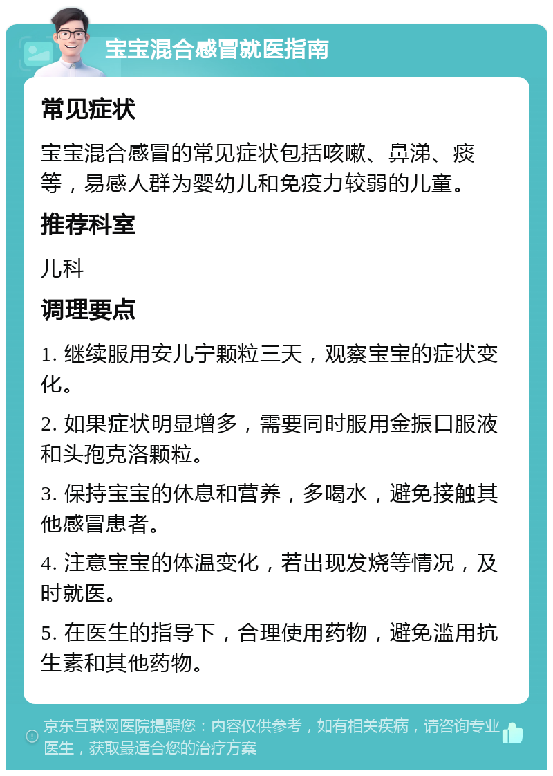 宝宝混合感冒就医指南 常见症状 宝宝混合感冒的常见症状包括咳嗽、鼻涕、痰等，易感人群为婴幼儿和免疫力较弱的儿童。 推荐科室 儿科 调理要点 1. 继续服用安儿宁颗粒三天，观察宝宝的症状变化。 2. 如果症状明显增多，需要同时服用金振口服液和头孢克洛颗粒。 3. 保持宝宝的休息和营养，多喝水，避免接触其他感冒患者。 4. 注意宝宝的体温变化，若出现发烧等情况，及时就医。 5. 在医生的指导下，合理使用药物，避免滥用抗生素和其他药物。