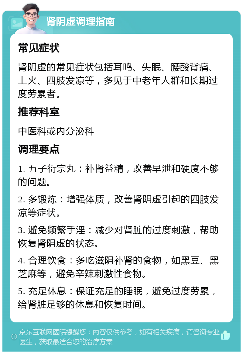 肾阴虚调理指南 常见症状 肾阴虚的常见症状包括耳鸣、失眠、腰酸背痛、上火、四肢发凉等，多见于中老年人群和长期过度劳累者。 推荐科室 中医科或内分泌科 调理要点 1. 五子衍宗丸：补肾益精，改善早泄和硬度不够的问题。 2. 多锻炼：增强体质，改善肾阴虚引起的四肢发凉等症状。 3. 避免频繁手淫：减少对肾脏的过度刺激，帮助恢复肾阴虚的状态。 4. 合理饮食：多吃滋阴补肾的食物，如黑豆、黑芝麻等，避免辛辣刺激性食物。 5. 充足休息：保证充足的睡眠，避免过度劳累，给肾脏足够的休息和恢复时间。