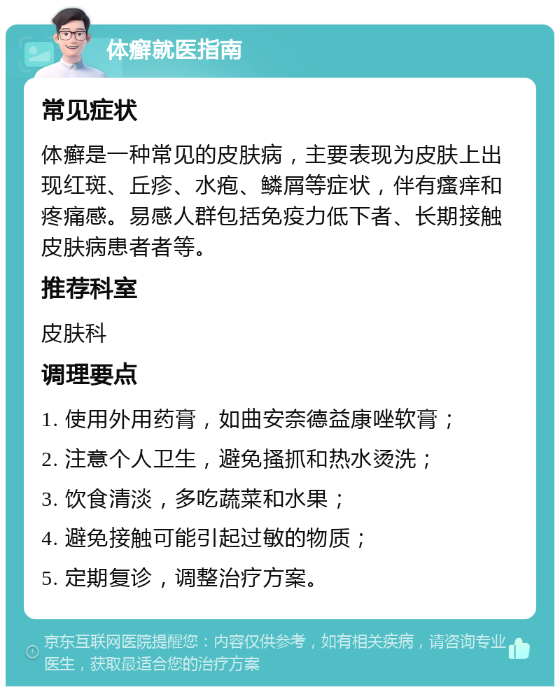 体癣就医指南 常见症状 体癣是一种常见的皮肤病，主要表现为皮肤上出现红斑、丘疹、水疱、鳞屑等症状，伴有瘙痒和疼痛感。易感人群包括免疫力低下者、长期接触皮肤病患者者等。 推荐科室 皮肤科 调理要点 1. 使用外用药膏，如曲安奈德益康唑软膏； 2. 注意个人卫生，避免搔抓和热水烫洗； 3. 饮食清淡，多吃蔬菜和水果； 4. 避免接触可能引起过敏的物质； 5. 定期复诊，调整治疗方案。