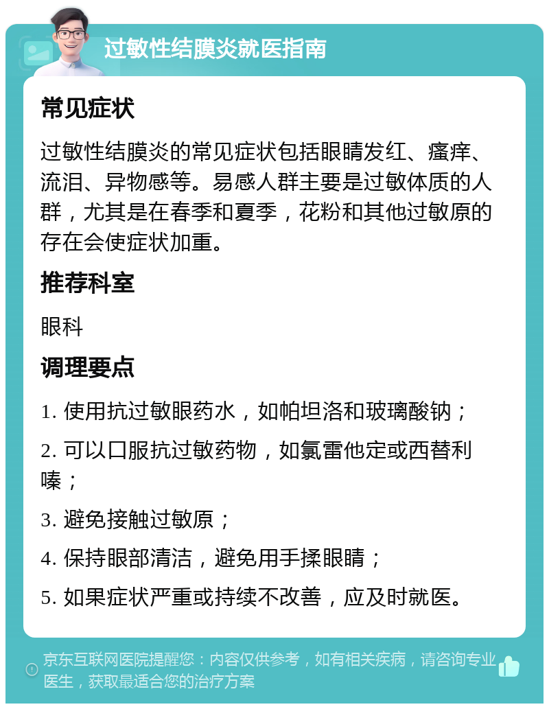 过敏性结膜炎就医指南 常见症状 过敏性结膜炎的常见症状包括眼睛发红、瘙痒、流泪、异物感等。易感人群主要是过敏体质的人群，尤其是在春季和夏季，花粉和其他过敏原的存在会使症状加重。 推荐科室 眼科 调理要点 1. 使用抗过敏眼药水，如帕坦洛和玻璃酸钠； 2. 可以口服抗过敏药物，如氯雷他定或西替利嗪； 3. 避免接触过敏原； 4. 保持眼部清洁，避免用手揉眼睛； 5. 如果症状严重或持续不改善，应及时就医。