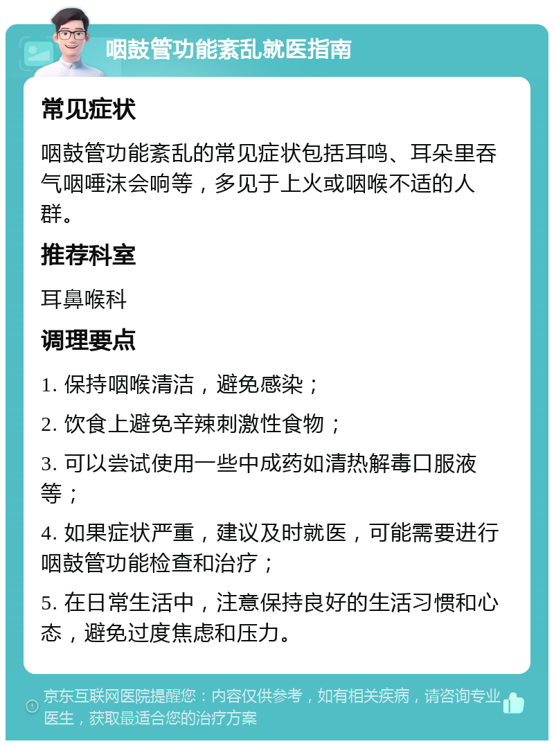 咽鼓管功能紊乱就医指南 常见症状 咽鼓管功能紊乱的常见症状包括耳鸣、耳朵里吞气咽唾沫会响等，多见于上火或咽喉不适的人群。 推荐科室 耳鼻喉科 调理要点 1. 保持咽喉清洁，避免感染； 2. 饮食上避免辛辣刺激性食物； 3. 可以尝试使用一些中成药如清热解毒口服液等； 4. 如果症状严重，建议及时就医，可能需要进行咽鼓管功能检查和治疗； 5. 在日常生活中，注意保持良好的生活习惯和心态，避免过度焦虑和压力。