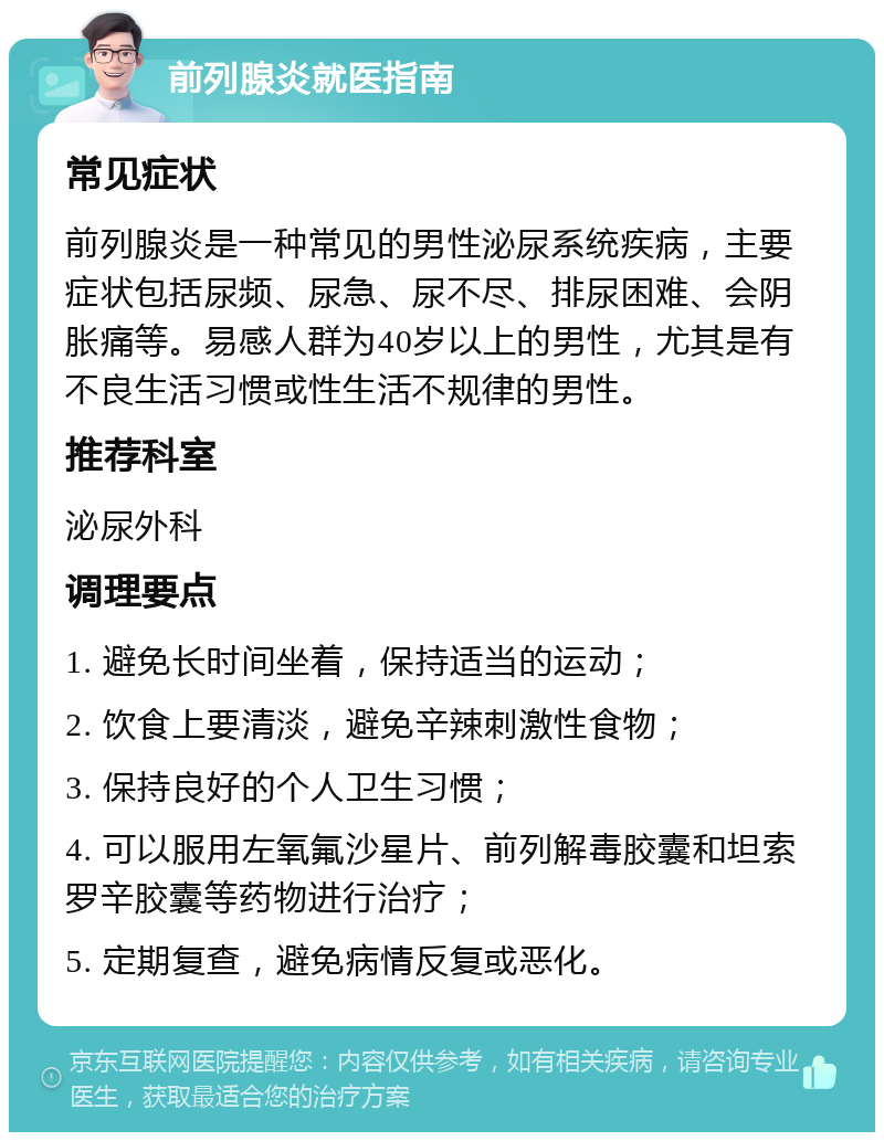 前列腺炎就医指南 常见症状 前列腺炎是一种常见的男性泌尿系统疾病，主要症状包括尿频、尿急、尿不尽、排尿困难、会阴胀痛等。易感人群为40岁以上的男性，尤其是有不良生活习惯或性生活不规律的男性。 推荐科室 泌尿外科 调理要点 1. 避免长时间坐着，保持适当的运动； 2. 饮食上要清淡，避免辛辣刺激性食物； 3. 保持良好的个人卫生习惯； 4. 可以服用左氧氟沙星片、前列解毒胶囊和坦索罗辛胶囊等药物进行治疗； 5. 定期复查，避免病情反复或恶化。