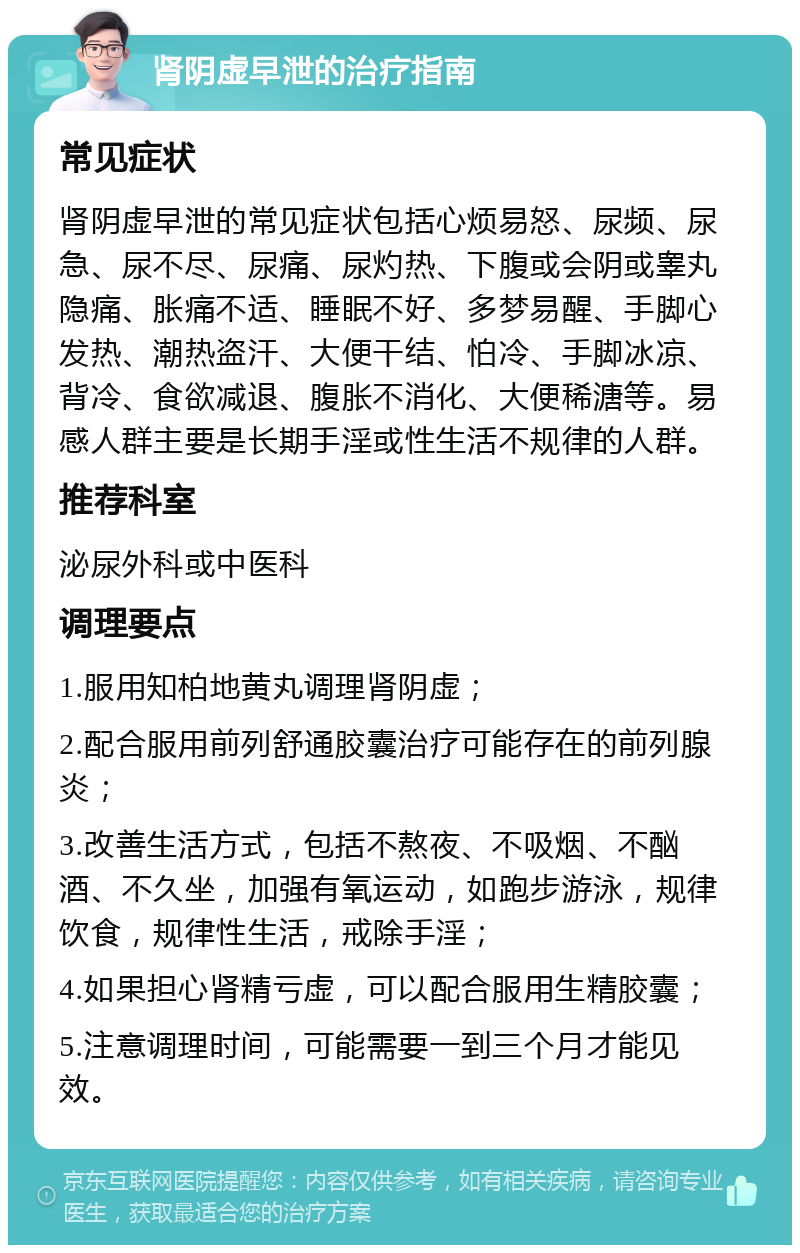 肾阴虚早泄的治疗指南 常见症状 肾阴虚早泄的常见症状包括心烦易怒、尿频、尿急、尿不尽、尿痛、尿灼热、下腹或会阴或睾丸隐痛、胀痛不适、睡眠不好、多梦易醒、手脚心发热、潮热盗汗、大便干结、怕冷、手脚冰凉、背冷、食欲减退、腹胀不消化、大便稀溏等。易感人群主要是长期手淫或性生活不规律的人群。 推荐科室 泌尿外科或中医科 调理要点 1.服用知柏地黄丸调理肾阴虚； 2.配合服用前列舒通胶囊治疗可能存在的前列腺炎； 3.改善生活方式，包括不熬夜、不吸烟、不酗酒、不久坐，加强有氧运动，如跑步游泳，规律饮食，规律性生活，戒除手淫； 4.如果担心肾精亏虚，可以配合服用生精胶囊； 5.注意调理时间，可能需要一到三个月才能见效。