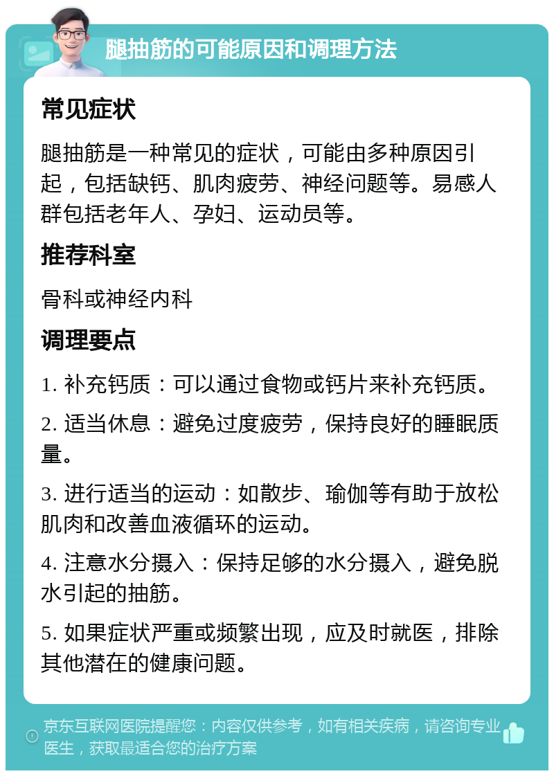 腿抽筋的可能原因和调理方法 常见症状 腿抽筋是一种常见的症状，可能由多种原因引起，包括缺钙、肌肉疲劳、神经问题等。易感人群包括老年人、孕妇、运动员等。 推荐科室 骨科或神经内科 调理要点 1. 补充钙质：可以通过食物或钙片来补充钙质。 2. 适当休息：避免过度疲劳，保持良好的睡眠质量。 3. 进行适当的运动：如散步、瑜伽等有助于放松肌肉和改善血液循环的运动。 4. 注意水分摄入：保持足够的水分摄入，避免脱水引起的抽筋。 5. 如果症状严重或频繁出现，应及时就医，排除其他潜在的健康问题。