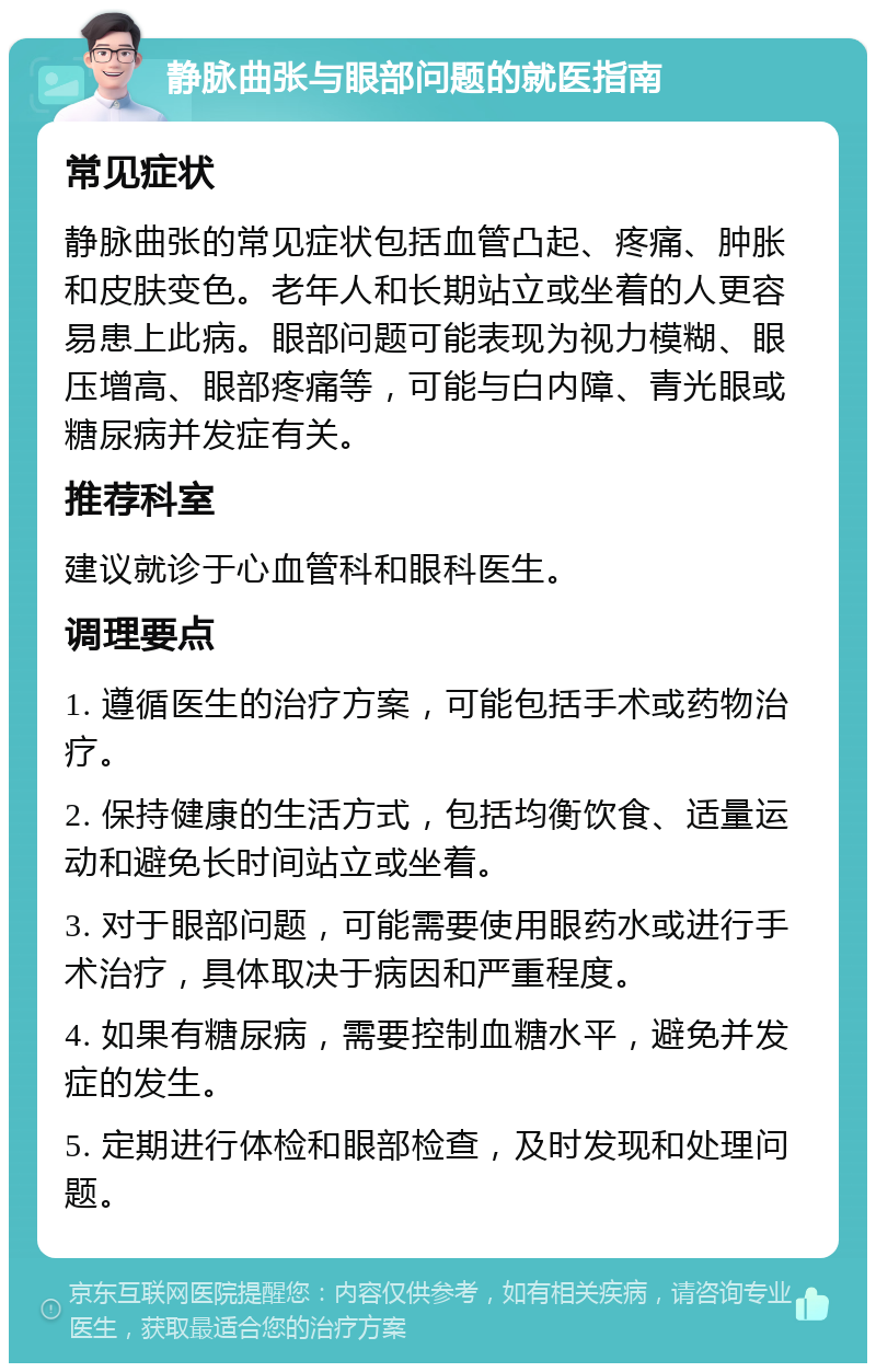 静脉曲张与眼部问题的就医指南 常见症状 静脉曲张的常见症状包括血管凸起、疼痛、肿胀和皮肤变色。老年人和长期站立或坐着的人更容易患上此病。眼部问题可能表现为视力模糊、眼压增高、眼部疼痛等，可能与白内障、青光眼或糖尿病并发症有关。 推荐科室 建议就诊于心血管科和眼科医生。 调理要点 1. 遵循医生的治疗方案，可能包括手术或药物治疗。 2. 保持健康的生活方式，包括均衡饮食、适量运动和避免长时间站立或坐着。 3. 对于眼部问题，可能需要使用眼药水或进行手术治疗，具体取决于病因和严重程度。 4. 如果有糖尿病，需要控制血糖水平，避免并发症的发生。 5. 定期进行体检和眼部检查，及时发现和处理问题。