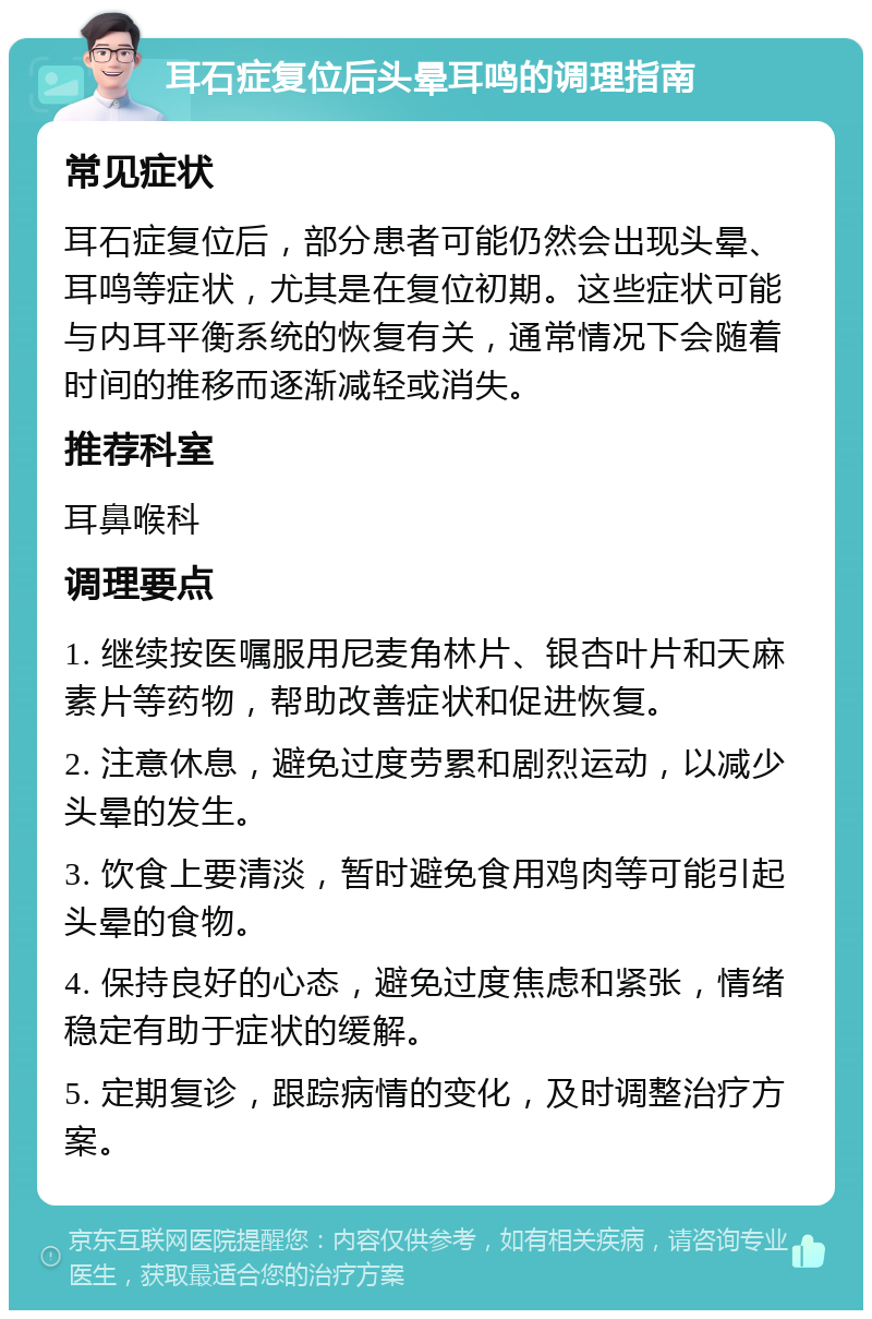 耳石症复位后头晕耳鸣的调理指南 常见症状 耳石症复位后，部分患者可能仍然会出现头晕、耳鸣等症状，尤其是在复位初期。这些症状可能与内耳平衡系统的恢复有关，通常情况下会随着时间的推移而逐渐减轻或消失。 推荐科室 耳鼻喉科 调理要点 1. 继续按医嘱服用尼麦角林片、银杏叶片和天麻素片等药物，帮助改善症状和促进恢复。 2. 注意休息，避免过度劳累和剧烈运动，以减少头晕的发生。 3. 饮食上要清淡，暂时避免食用鸡肉等可能引起头晕的食物。 4. 保持良好的心态，避免过度焦虑和紧张，情绪稳定有助于症状的缓解。 5. 定期复诊，跟踪病情的变化，及时调整治疗方案。