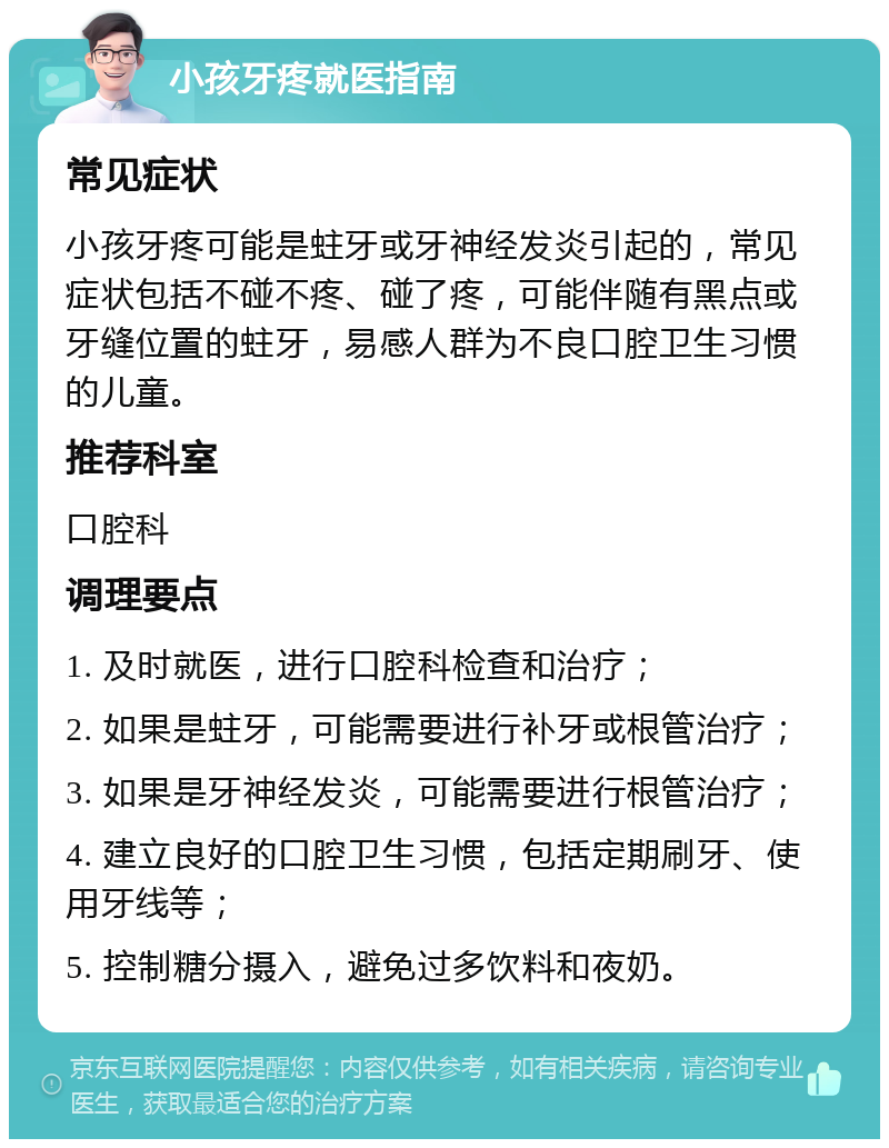 小孩牙疼就医指南 常见症状 小孩牙疼可能是蛀牙或牙神经发炎引起的，常见症状包括不碰不疼、碰了疼，可能伴随有黑点或牙缝位置的蛀牙，易感人群为不良口腔卫生习惯的儿童。 推荐科室 口腔科 调理要点 1. 及时就医，进行口腔科检查和治疗； 2. 如果是蛀牙，可能需要进行补牙或根管治疗； 3. 如果是牙神经发炎，可能需要进行根管治疗； 4. 建立良好的口腔卫生习惯，包括定期刷牙、使用牙线等； 5. 控制糖分摄入，避免过多饮料和夜奶。