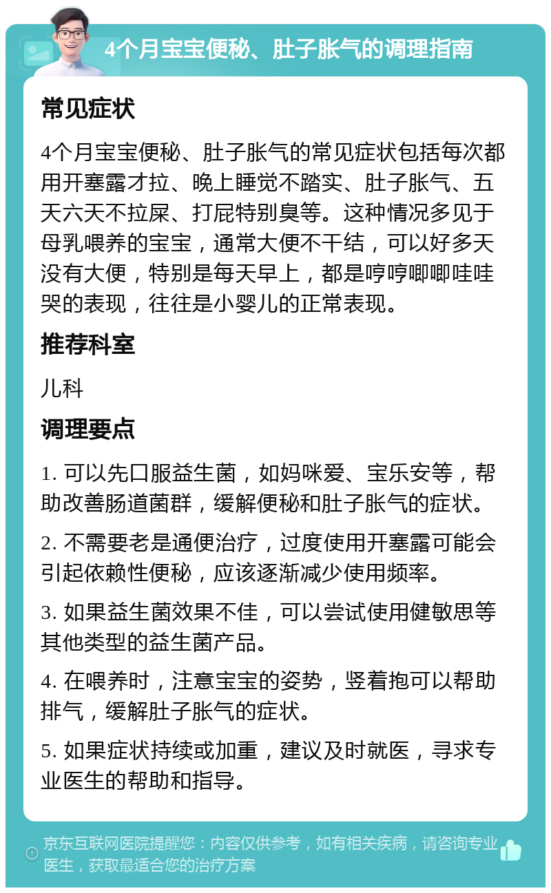 4个月宝宝便秘、肚子胀气的调理指南 常见症状 4个月宝宝便秘、肚子胀气的常见症状包括每次都用开塞露才拉、晚上睡觉不踏实、肚子胀气、五天六天不拉屎、打屁特别臭等。这种情况多见于母乳喂养的宝宝，通常大便不干结，可以好多天没有大便，特别是每天早上，都是哼哼唧唧哇哇哭的表现，往往是小婴儿的正常表现。 推荐科室 儿科 调理要点 1. 可以先口服益生菌，如妈咪爱、宝乐安等，帮助改善肠道菌群，缓解便秘和肚子胀气的症状。 2. 不需要老是通便治疗，过度使用开塞露可能会引起依赖性便秘，应该逐渐减少使用频率。 3. 如果益生菌效果不佳，可以尝试使用健敏思等其他类型的益生菌产品。 4. 在喂养时，注意宝宝的姿势，竖着抱可以帮助排气，缓解肚子胀气的症状。 5. 如果症状持续或加重，建议及时就医，寻求专业医生的帮助和指导。