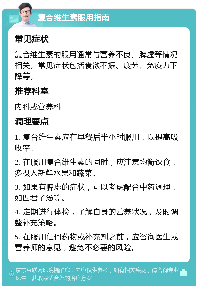 复合维生素服用指南 常见症状 复合维生素的服用通常与营养不良、脾虚等情况相关。常见症状包括食欲不振、疲劳、免疫力下降等。 推荐科室 内科或营养科 调理要点 1. 复合维生素应在早餐后半小时服用，以提高吸收率。 2. 在服用复合维生素的同时，应注意均衡饮食，多摄入新鲜水果和蔬菜。 3. 如果有脾虚的症状，可以考虑配合中药调理，如四君子汤等。 4. 定期进行体检，了解自身的营养状况，及时调整补充策略。 5. 在服用任何药物或补充剂之前，应咨询医生或营养师的意见，避免不必要的风险。