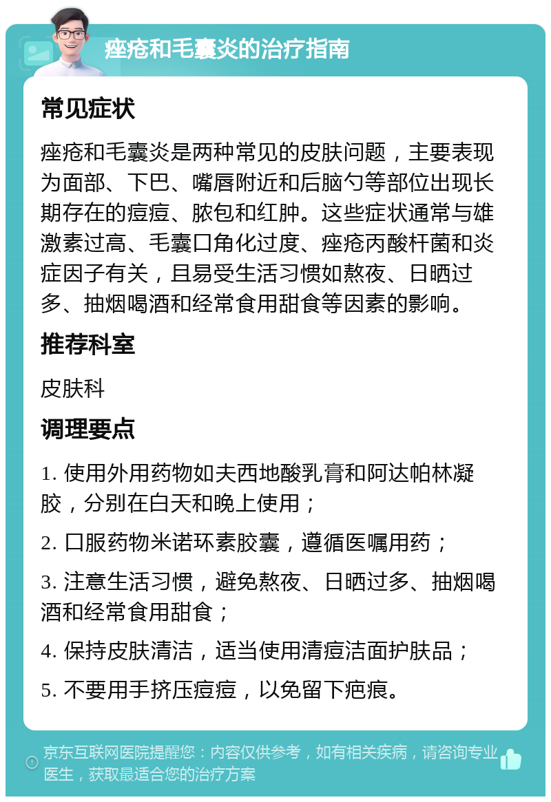 痤疮和毛囊炎的治疗指南 常见症状 痤疮和毛囊炎是两种常见的皮肤问题，主要表现为面部、下巴、嘴唇附近和后脑勺等部位出现长期存在的痘痘、脓包和红肿。这些症状通常与雄激素过高、毛囊口角化过度、痤疮丙酸杆菌和炎症因子有关，且易受生活习惯如熬夜、日晒过多、抽烟喝酒和经常食用甜食等因素的影响。 推荐科室 皮肤科 调理要点 1. 使用外用药物如夫西地酸乳膏和阿达帕林凝胶，分别在白天和晚上使用； 2. 口服药物米诺环素胶囊，遵循医嘱用药； 3. 注意生活习惯，避免熬夜、日晒过多、抽烟喝酒和经常食用甜食； 4. 保持皮肤清洁，适当使用清痘洁面护肤品； 5. 不要用手挤压痘痘，以免留下疤痕。