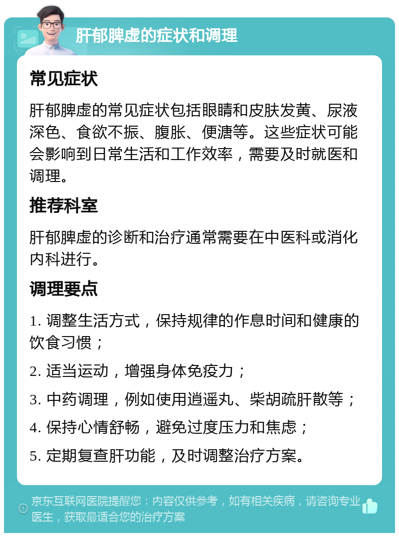 肝郁脾虚的症状和调理 常见症状 肝郁脾虚的常见症状包括眼睛和皮肤发黄、尿液深色、食欲不振、腹胀、便溏等。这些症状可能会影响到日常生活和工作效率，需要及时就医和调理。 推荐科室 肝郁脾虚的诊断和治疗通常需要在中医科或消化内科进行。 调理要点 1. 调整生活方式，保持规律的作息时间和健康的饮食习惯； 2. 适当运动，增强身体免疫力； 3. 中药调理，例如使用逍遥丸、柴胡疏肝散等； 4. 保持心情舒畅，避免过度压力和焦虑； 5. 定期复查肝功能，及时调整治疗方案。