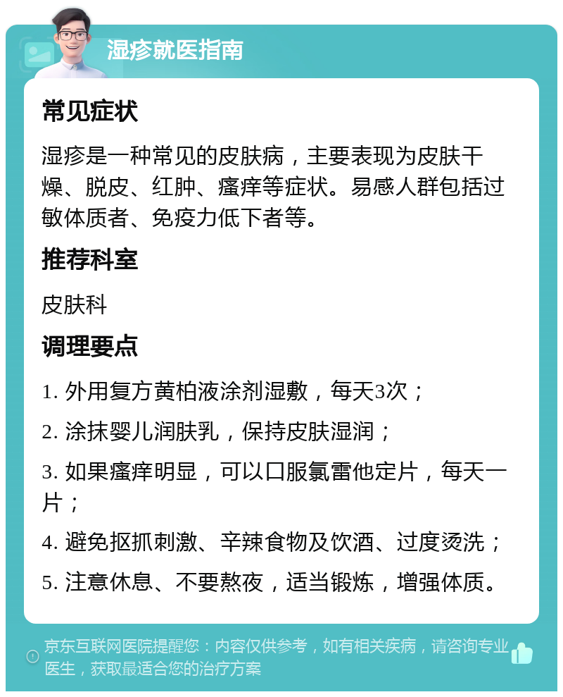 湿疹就医指南 常见症状 湿疹是一种常见的皮肤病，主要表现为皮肤干燥、脱皮、红肿、瘙痒等症状。易感人群包括过敏体质者、免疫力低下者等。 推荐科室 皮肤科 调理要点 1. 外用复方黄柏液涂剂湿敷，每天3次； 2. 涂抹婴儿润肤乳，保持皮肤湿润； 3. 如果瘙痒明显，可以口服氯雷他定片，每天一片； 4. 避免抠抓刺激、辛辣食物及饮酒、过度烫洗； 5. 注意休息、不要熬夜，适当锻炼，增强体质。