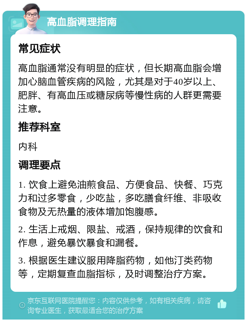 高血脂调理指南 常见症状 高血脂通常没有明显的症状，但长期高血脂会增加心脑血管疾病的风险，尤其是对于40岁以上、肥胖、有高血压或糖尿病等慢性病的人群更需要注意。 推荐科室 内科 调理要点 1. 饮食上避免油煎食品、方便食品、快餐、巧克力和过多零食，少吃盐，多吃膳食纤维、非吸收食物及无热量的液体增加饱腹感。 2. 生活上戒烟、限盐、戒酒，保持规律的饮食和作息，避免暴饮暴食和漏餐。 3. 根据医生建议服用降脂药物，如他汀类药物等，定期复查血脂指标，及时调整治疗方案。