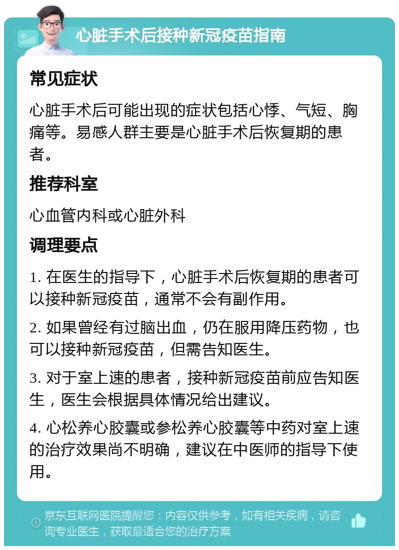 心脏手术后接种新冠疫苗指南 常见症状 心脏手术后可能出现的症状包括心悸、气短、胸痛等。易感人群主要是心脏手术后恢复期的患者。 推荐科室 心血管内科或心脏外科 调理要点 1. 在医生的指导下，心脏手术后恢复期的患者可以接种新冠疫苗，通常不会有副作用。 2. 如果曾经有过脑出血，仍在服用降压药物，也可以接种新冠疫苗，但需告知医生。 3. 对于室上速的患者，接种新冠疫苗前应告知医生，医生会根据具体情况给出建议。 4. 心松养心胶囊或参松养心胶囊等中药对室上速的治疗效果尚不明确，建议在中医师的指导下使用。