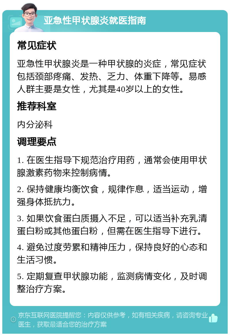 亚急性甲状腺炎就医指南 常见症状 亚急性甲状腺炎是一种甲状腺的炎症，常见症状包括颈部疼痛、发热、乏力、体重下降等。易感人群主要是女性，尤其是40岁以上的女性。 推荐科室 内分泌科 调理要点 1. 在医生指导下规范治疗用药，通常会使用甲状腺激素药物来控制病情。 2. 保持健康均衡饮食，规律作息，适当运动，增强身体抵抗力。 3. 如果饮食蛋白质摄入不足，可以适当补充乳清蛋白粉或其他蛋白粉，但需在医生指导下进行。 4. 避免过度劳累和精神压力，保持良好的心态和生活习惯。 5. 定期复查甲状腺功能，监测病情变化，及时调整治疗方案。