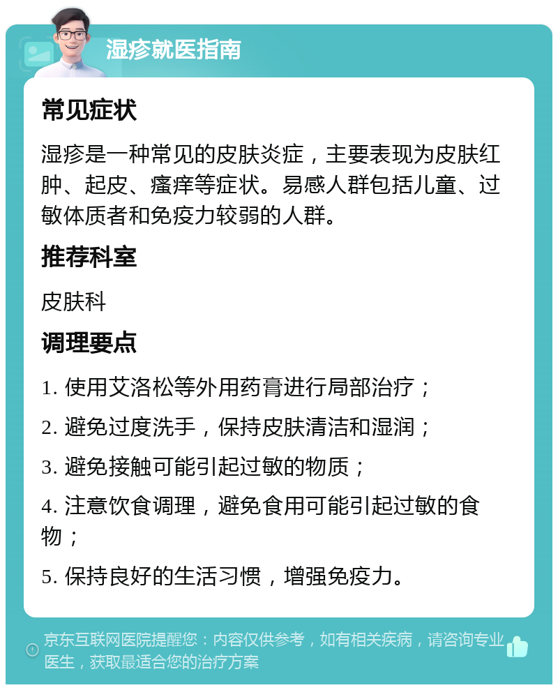 湿疹就医指南 常见症状 湿疹是一种常见的皮肤炎症，主要表现为皮肤红肿、起皮、瘙痒等症状。易感人群包括儿童、过敏体质者和免疫力较弱的人群。 推荐科室 皮肤科 调理要点 1. 使用艾洛松等外用药膏进行局部治疗； 2. 避免过度洗手，保持皮肤清洁和湿润； 3. 避免接触可能引起过敏的物质； 4. 注意饮食调理，避免食用可能引起过敏的食物； 5. 保持良好的生活习惯，增强免疫力。