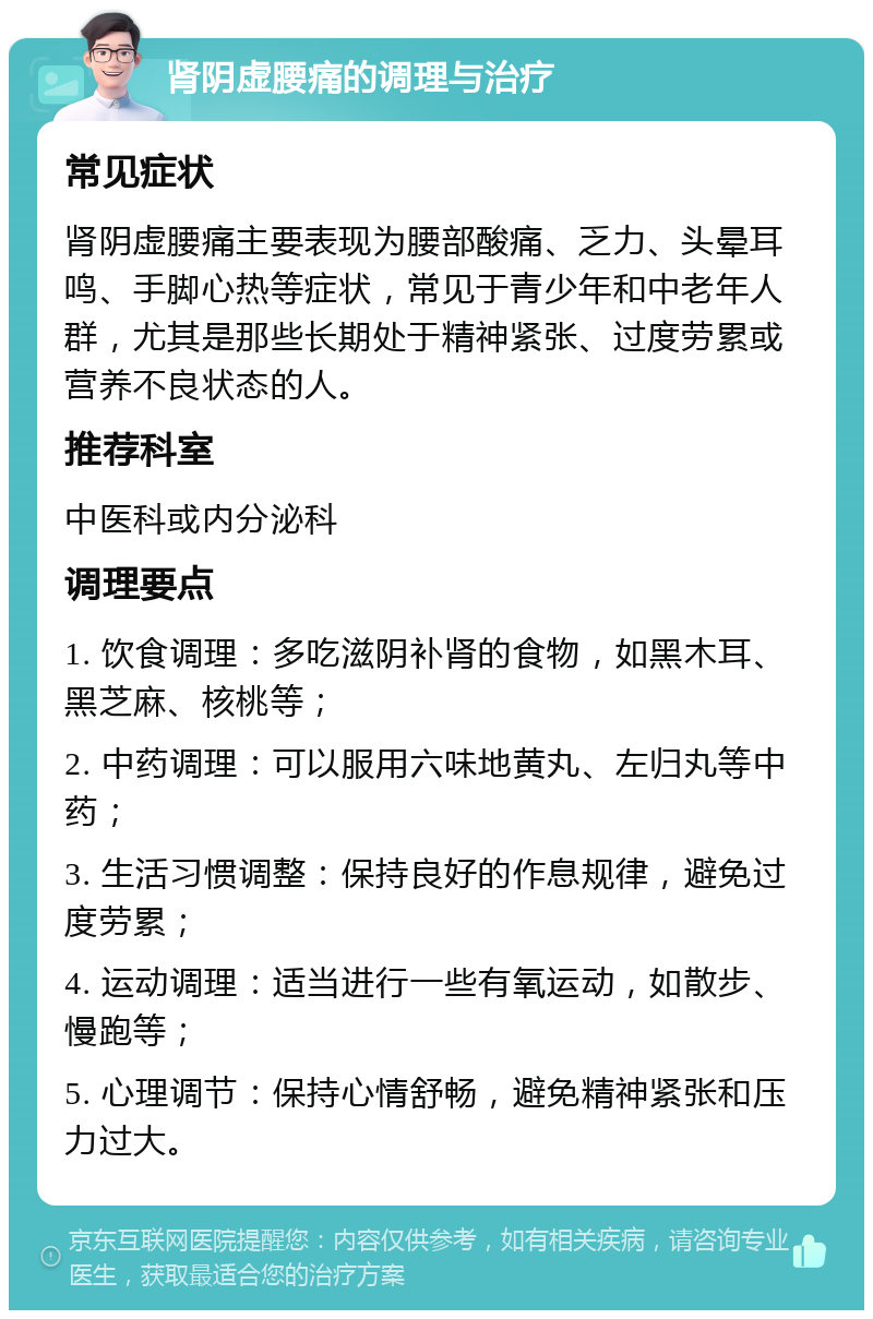 肾阴虚腰痛的调理与治疗 常见症状 肾阴虚腰痛主要表现为腰部酸痛、乏力、头晕耳鸣、手脚心热等症状，常见于青少年和中老年人群，尤其是那些长期处于精神紧张、过度劳累或营养不良状态的人。 推荐科室 中医科或内分泌科 调理要点 1. 饮食调理：多吃滋阴补肾的食物，如黑木耳、黑芝麻、核桃等； 2. 中药调理：可以服用六味地黄丸、左归丸等中药； 3. 生活习惯调整：保持良好的作息规律，避免过度劳累； 4. 运动调理：适当进行一些有氧运动，如散步、慢跑等； 5. 心理调节：保持心情舒畅，避免精神紧张和压力过大。