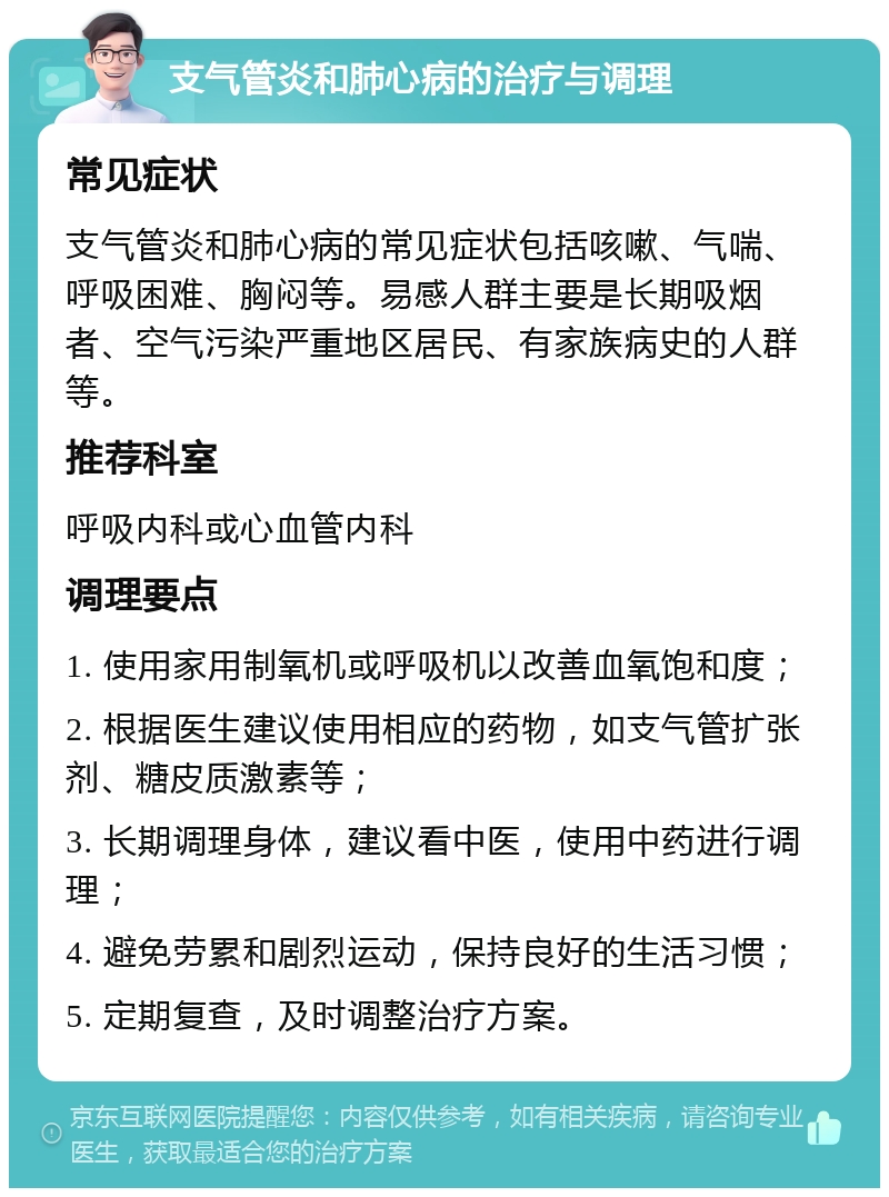 支气管炎和肺心病的治疗与调理 常见症状 支气管炎和肺心病的常见症状包括咳嗽、气喘、呼吸困难、胸闷等。易感人群主要是长期吸烟者、空气污染严重地区居民、有家族病史的人群等。 推荐科室 呼吸内科或心血管内科 调理要点 1. 使用家用制氧机或呼吸机以改善血氧饱和度； 2. 根据医生建议使用相应的药物，如支气管扩张剂、糖皮质激素等； 3. 长期调理身体，建议看中医，使用中药进行调理； 4. 避免劳累和剧烈运动，保持良好的生活习惯； 5. 定期复查，及时调整治疗方案。