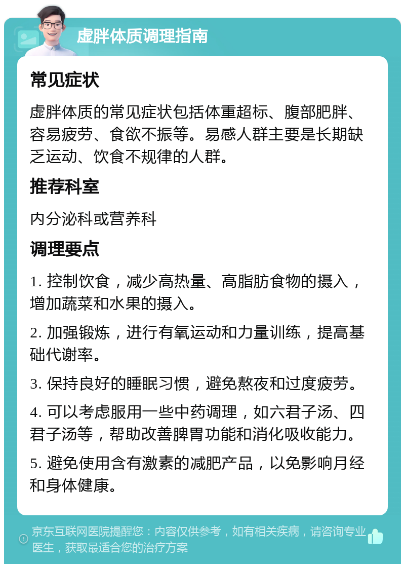 虚胖体质调理指南 常见症状 虚胖体质的常见症状包括体重超标、腹部肥胖、容易疲劳、食欲不振等。易感人群主要是长期缺乏运动、饮食不规律的人群。 推荐科室 内分泌科或营养科 调理要点 1. 控制饮食，减少高热量、高脂肪食物的摄入，增加蔬菜和水果的摄入。 2. 加强锻炼，进行有氧运动和力量训练，提高基础代谢率。 3. 保持良好的睡眠习惯，避免熬夜和过度疲劳。 4. 可以考虑服用一些中药调理，如六君子汤、四君子汤等，帮助改善脾胃功能和消化吸收能力。 5. 避免使用含有激素的减肥产品，以免影响月经和身体健康。