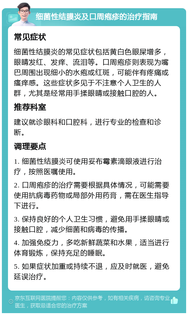 细菌性结膜炎及口周疱疹的治疗指南 常见症状 细菌性结膜炎的常见症状包括黄白色眼屎增多，眼睛发红、发痒、流泪等。口周疱疹则表现为嘴巴周围出现细小的水疱或红斑，可能伴有疼痛或瘙痒感。这些症状多见于不注意个人卫生的人群，尤其是经常用手揉眼睛或接触口腔的人。 推荐科室 建议就诊眼科和口腔科，进行专业的检查和诊断。 调理要点 1. 细菌性结膜炎可使用妥布霉素滴眼液进行治疗，按照医嘱使用。 2. 口周疱疹的治疗需要根据具体情况，可能需要使用抗病毒药物或局部外用药膏，需在医生指导下进行。 3. 保持良好的个人卫生习惯，避免用手揉眼睛或接触口腔，减少细菌和病毒的传播。 4. 加强免疫力，多吃新鲜蔬菜和水果，适当进行体育锻炼，保持充足的睡眠。 5. 如果症状加重或持续不退，应及时就医，避免延误治疗。