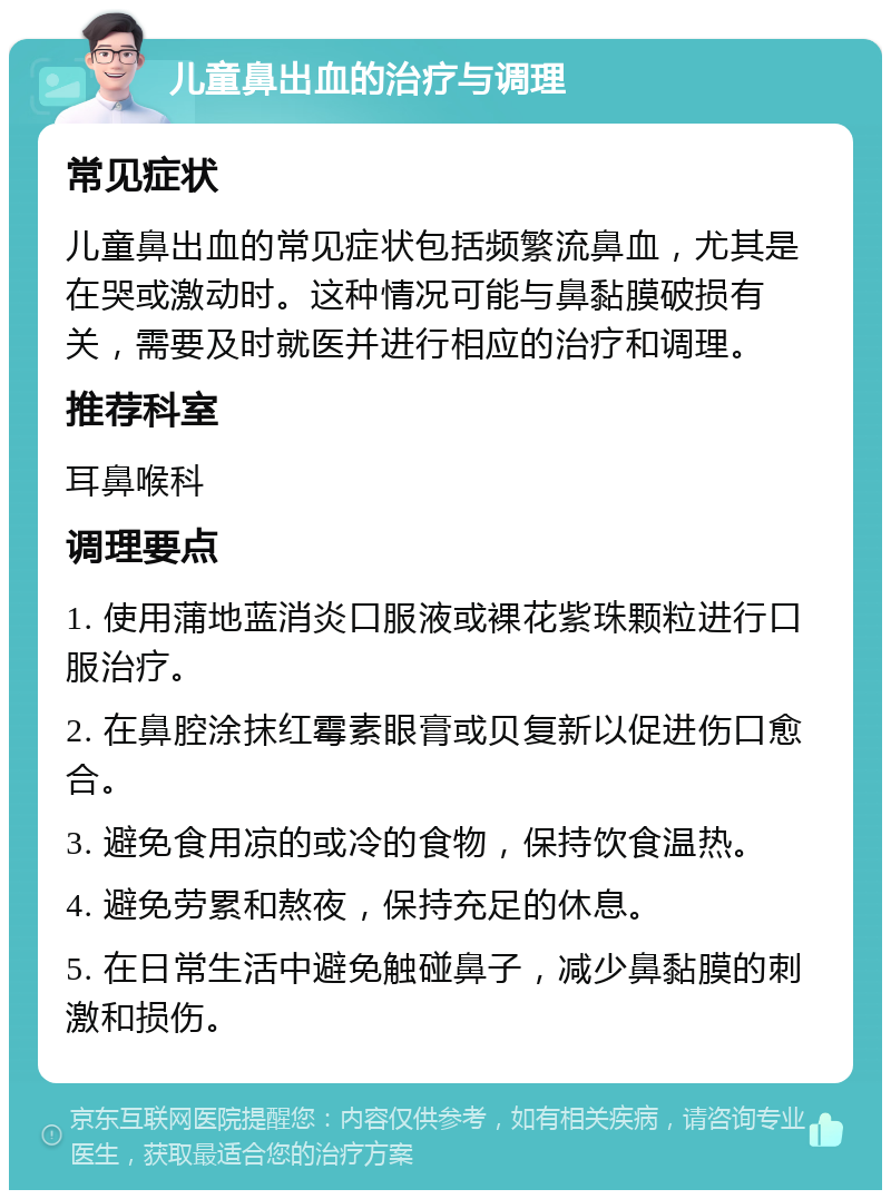 儿童鼻出血的治疗与调理 常见症状 儿童鼻出血的常见症状包括频繁流鼻血，尤其是在哭或激动时。这种情况可能与鼻黏膜破损有关，需要及时就医并进行相应的治疗和调理。 推荐科室 耳鼻喉科 调理要点 1. 使用蒲地蓝消炎口服液或裸花紫珠颗粒进行口服治疗。 2. 在鼻腔涂抹红霉素眼膏或贝复新以促进伤口愈合。 3. 避免食用凉的或冷的食物，保持饮食温热。 4. 避免劳累和熬夜，保持充足的休息。 5. 在日常生活中避免触碰鼻子，减少鼻黏膜的刺激和损伤。