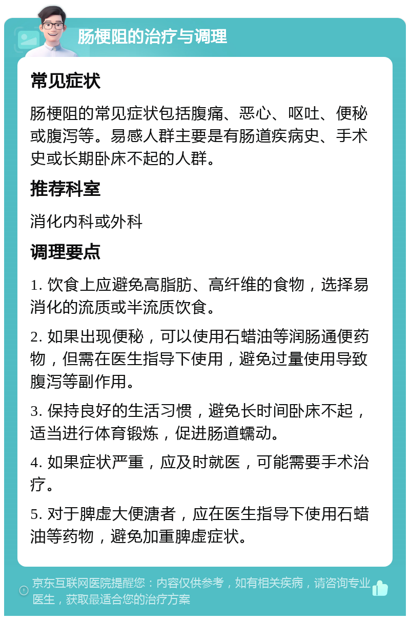 肠梗阻的治疗与调理 常见症状 肠梗阻的常见症状包括腹痛、恶心、呕吐、便秘或腹泻等。易感人群主要是有肠道疾病史、手术史或长期卧床不起的人群。 推荐科室 消化内科或外科 调理要点 1. 饮食上应避免高脂肪、高纤维的食物，选择易消化的流质或半流质饮食。 2. 如果出现便秘，可以使用石蜡油等润肠通便药物，但需在医生指导下使用，避免过量使用导致腹泻等副作用。 3. 保持良好的生活习惯，避免长时间卧床不起，适当进行体育锻炼，促进肠道蠕动。 4. 如果症状严重，应及时就医，可能需要手术治疗。 5. 对于脾虚大便溏者，应在医生指导下使用石蜡油等药物，避免加重脾虚症状。