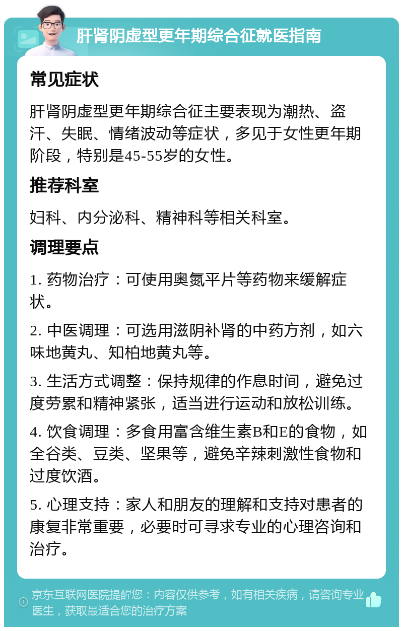 肝肾阴虚型更年期综合征就医指南 常见症状 肝肾阴虚型更年期综合征主要表现为潮热、盗汗、失眠、情绪波动等症状，多见于女性更年期阶段，特别是45-55岁的女性。 推荐科室 妇科、内分泌科、精神科等相关科室。 调理要点 1. 药物治疗：可使用奥氮平片等药物来缓解症状。 2. 中医调理：可选用滋阴补肾的中药方剂，如六味地黄丸、知柏地黄丸等。 3. 生活方式调整：保持规律的作息时间，避免过度劳累和精神紧张，适当进行运动和放松训练。 4. 饮食调理：多食用富含维生素B和E的食物，如全谷类、豆类、坚果等，避免辛辣刺激性食物和过度饮酒。 5. 心理支持：家人和朋友的理解和支持对患者的康复非常重要，必要时可寻求专业的心理咨询和治疗。