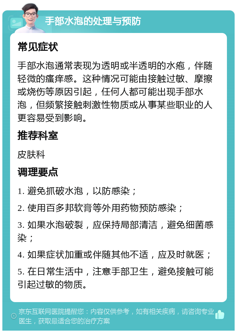 手部水泡的处理与预防 常见症状 手部水泡通常表现为透明或半透明的水疱，伴随轻微的瘙痒感。这种情况可能由接触过敏、摩擦或烧伤等原因引起，任何人都可能出现手部水泡，但频繁接触刺激性物质或从事某些职业的人更容易受到影响。 推荐科室 皮肤科 调理要点 1. 避免抓破水泡，以防感染； 2. 使用百多邦软膏等外用药物预防感染； 3. 如果水泡破裂，应保持局部清洁，避免细菌感染； 4. 如果症状加重或伴随其他不适，应及时就医； 5. 在日常生活中，注意手部卫生，避免接触可能引起过敏的物质。