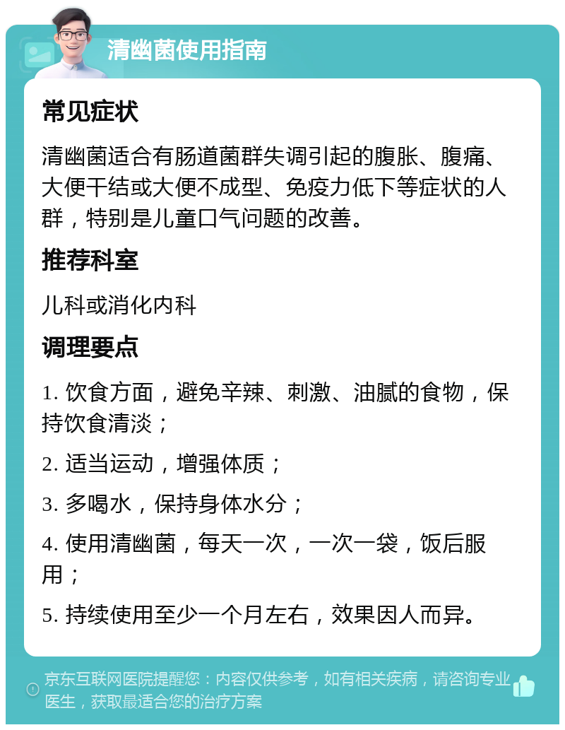 清幽菌使用指南 常见症状 清幽菌适合有肠道菌群失调引起的腹胀、腹痛、大便干结或大便不成型、免疫力低下等症状的人群，特别是儿童口气问题的改善。 推荐科室 儿科或消化内科 调理要点 1. 饮食方面，避免辛辣、刺激、油腻的食物，保持饮食清淡； 2. 适当运动，增强体质； 3. 多喝水，保持身体水分； 4. 使用清幽菌，每天一次，一次一袋，饭后服用； 5. 持续使用至少一个月左右，效果因人而异。