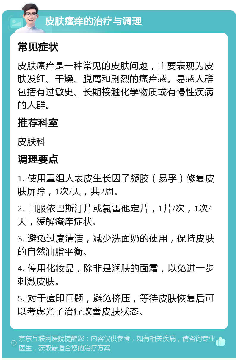 皮肤瘙痒的治疗与调理 常见症状 皮肤瘙痒是一种常见的皮肤问题，主要表现为皮肤发红、干燥、脱屑和剧烈的瘙痒感。易感人群包括有过敏史、长期接触化学物质或有慢性疾病的人群。 推荐科室 皮肤科 调理要点 1. 使用重组人表皮生长因子凝胶（易孚）修复皮肤屏障，1次/天，共2周。 2. 口服依巴斯汀片或氯雷他定片，1片/次，1次/天，缓解瘙痒症状。 3. 避免过度清洁，减少洗面奶的使用，保持皮肤的自然油脂平衡。 4. 停用化妆品，除非是润肤的面霜，以免进一步刺激皮肤。 5. 对于痘印问题，避免挤压，等待皮肤恢复后可以考虑光子治疗改善皮肤状态。