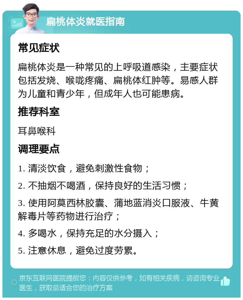 扁桃体炎就医指南 常见症状 扁桃体炎是一种常见的上呼吸道感染，主要症状包括发烧、喉咙疼痛、扁桃体红肿等。易感人群为儿童和青少年，但成年人也可能患病。 推荐科室 耳鼻喉科 调理要点 1. 清淡饮食，避免刺激性食物； 2. 不抽烟不喝酒，保持良好的生活习惯； 3. 使用阿莫西林胶囊、蒲地蓝消炎口服液、牛黄解毒片等药物进行治疗； 4. 多喝水，保持充足的水分摄入； 5. 注意休息，避免过度劳累。