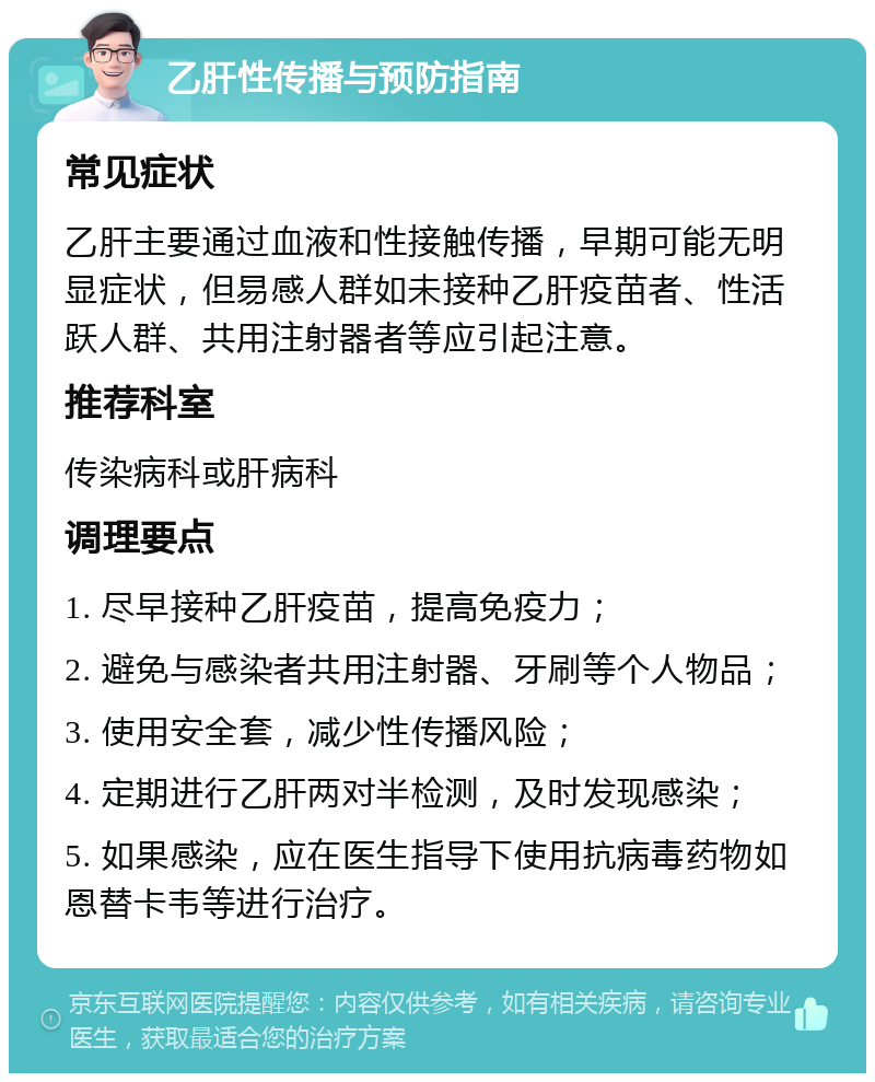 乙肝性传播与预防指南 常见症状 乙肝主要通过血液和性接触传播，早期可能无明显症状，但易感人群如未接种乙肝疫苗者、性活跃人群、共用注射器者等应引起注意。 推荐科室 传染病科或肝病科 调理要点 1. 尽早接种乙肝疫苗，提高免疫力； 2. 避免与感染者共用注射器、牙刷等个人物品； 3. 使用安全套，减少性传播风险； 4. 定期进行乙肝两对半检测，及时发现感染； 5. 如果感染，应在医生指导下使用抗病毒药物如恩替卡韦等进行治疗。