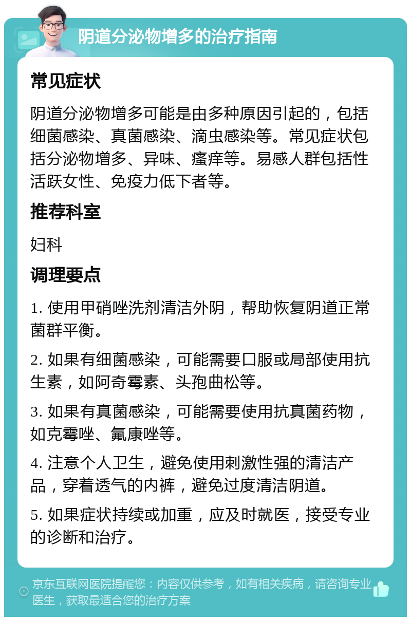 阴道分泌物增多的治疗指南 常见症状 阴道分泌物增多可能是由多种原因引起的，包括细菌感染、真菌感染、滴虫感染等。常见症状包括分泌物增多、异味、瘙痒等。易感人群包括性活跃女性、免疫力低下者等。 推荐科室 妇科 调理要点 1. 使用甲硝唑洗剂清洁外阴，帮助恢复阴道正常菌群平衡。 2. 如果有细菌感染，可能需要口服或局部使用抗生素，如阿奇霉素、头孢曲松等。 3. 如果有真菌感染，可能需要使用抗真菌药物，如克霉唑、氟康唑等。 4. 注意个人卫生，避免使用刺激性强的清洁产品，穿着透气的内裤，避免过度清洁阴道。 5. 如果症状持续或加重，应及时就医，接受专业的诊断和治疗。