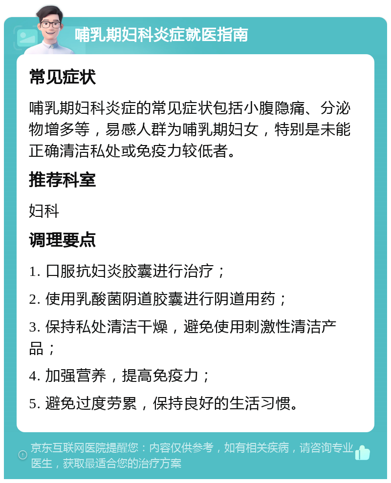 哺乳期妇科炎症就医指南 常见症状 哺乳期妇科炎症的常见症状包括小腹隐痛、分泌物增多等，易感人群为哺乳期妇女，特别是未能正确清洁私处或免疫力较低者。 推荐科室 妇科 调理要点 1. 口服抗妇炎胶囊进行治疗； 2. 使用乳酸菌阴道胶囊进行阴道用药； 3. 保持私处清洁干燥，避免使用刺激性清洁产品； 4. 加强营养，提高免疫力； 5. 避免过度劳累，保持良好的生活习惯。