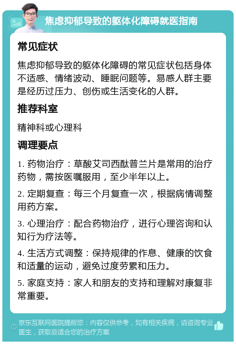 焦虑抑郁导致的躯体化障碍就医指南 常见症状 焦虑抑郁导致的躯体化障碍的常见症状包括身体不适感、情绪波动、睡眠问题等。易感人群主要是经历过压力、创伤或生活变化的人群。 推荐科室 精神科或心理科 调理要点 1. 药物治疗：草酸艾司西酞普兰片是常用的治疗药物，需按医嘱服用，至少半年以上。 2. 定期复查：每三个月复查一次，根据病情调整用药方案。 3. 心理治疗：配合药物治疗，进行心理咨询和认知行为疗法等。 4. 生活方式调整：保持规律的作息、健康的饮食和适量的运动，避免过度劳累和压力。 5. 家庭支持：家人和朋友的支持和理解对康复非常重要。