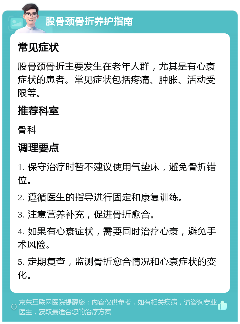 股骨颈骨折养护指南 常见症状 股骨颈骨折主要发生在老年人群，尤其是有心衰症状的患者。常见症状包括疼痛、肿胀、活动受限等。 推荐科室 骨科 调理要点 1. 保守治疗时暂不建议使用气垫床，避免骨折错位。 2. 遵循医生的指导进行固定和康复训练。 3. 注意营养补充，促进骨折愈合。 4. 如果有心衰症状，需要同时治疗心衰，避免手术风险。 5. 定期复查，监测骨折愈合情况和心衰症状的变化。