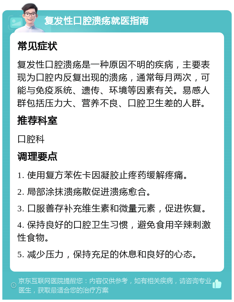 复发性口腔溃疡就医指南 常见症状 复发性口腔溃疡是一种原因不明的疾病，主要表现为口腔内反复出现的溃疡，通常每月两次，可能与免疫系统、遗传、环境等因素有关。易感人群包括压力大、营养不良、口腔卫生差的人群。 推荐科室 口腔科 调理要点 1. 使用复方苯佐卡因凝胶止疼药缓解疼痛。 2. 局部涂抹溃疡散促进溃疡愈合。 3. 口服善存补充维生素和微量元素，促进恢复。 4. 保持良好的口腔卫生习惯，避免食用辛辣刺激性食物。 5. 减少压力，保持充足的休息和良好的心态。