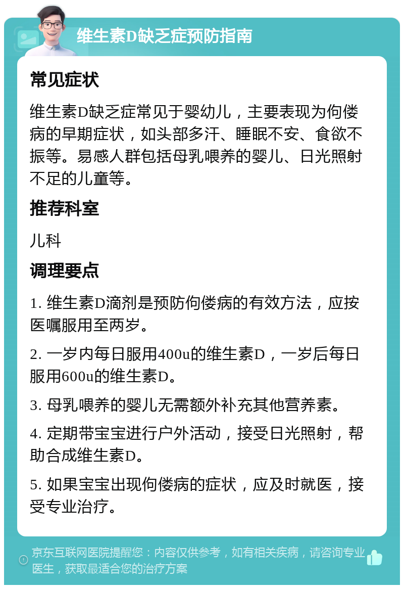 维生素D缺乏症预防指南 常见症状 维生素D缺乏症常见于婴幼儿，主要表现为佝偻病的早期症状，如头部多汗、睡眠不安、食欲不振等。易感人群包括母乳喂养的婴儿、日光照射不足的儿童等。 推荐科室 儿科 调理要点 1. 维生素D滴剂是预防佝偻病的有效方法，应按医嘱服用至两岁。 2. 一岁内每日服用400u的维生素D，一岁后每日服用600u的维生素D。 3. 母乳喂养的婴儿无需额外补充其他营养素。 4. 定期带宝宝进行户外活动，接受日光照射，帮助合成维生素D。 5. 如果宝宝出现佝偻病的症状，应及时就医，接受专业治疗。