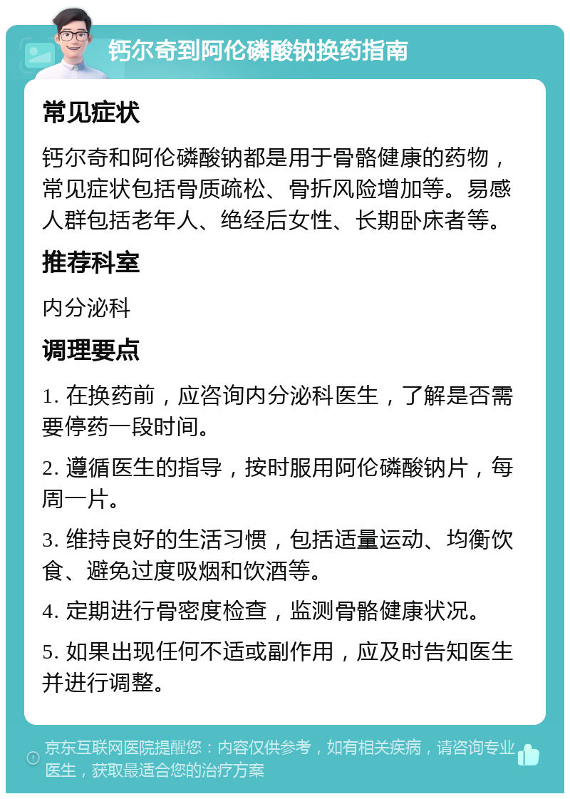 钙尔奇到阿伦磷酸钠换药指南 常见症状 钙尔奇和阿伦磷酸钠都是用于骨骼健康的药物，常见症状包括骨质疏松、骨折风险增加等。易感人群包括老年人、绝经后女性、长期卧床者等。 推荐科室 内分泌科 调理要点 1. 在换药前，应咨询内分泌科医生，了解是否需要停药一段时间。 2. 遵循医生的指导，按时服用阿伦磷酸钠片，每周一片。 3. 维持良好的生活习惯，包括适量运动、均衡饮食、避免过度吸烟和饮酒等。 4. 定期进行骨密度检查，监测骨骼健康状况。 5. 如果出现任何不适或副作用，应及时告知医生并进行调整。