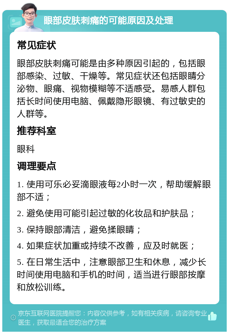 眼部皮肤刺痛的可能原因及处理 常见症状 眼部皮肤刺痛可能是由多种原因引起的，包括眼部感染、过敏、干燥等。常见症状还包括眼睛分泌物、眼痛、视物模糊等不适感受。易感人群包括长时间使用电脑、佩戴隐形眼镜、有过敏史的人群等。 推荐科室 眼科 调理要点 1. 使用可乐必妥滴眼液每2小时一次，帮助缓解眼部不适； 2. 避免使用可能引起过敏的化妆品和护肤品； 3. 保持眼部清洁，避免揉眼睛； 4. 如果症状加重或持续不改善，应及时就医； 5. 在日常生活中，注意眼部卫生和休息，减少长时间使用电脑和手机的时间，适当进行眼部按摩和放松训练。