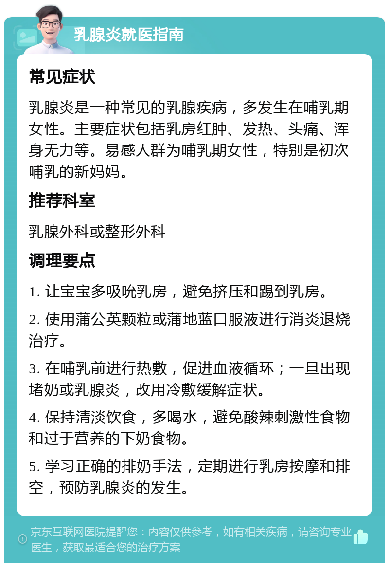 乳腺炎就医指南 常见症状 乳腺炎是一种常见的乳腺疾病，多发生在哺乳期女性。主要症状包括乳房红肿、发热、头痛、浑身无力等。易感人群为哺乳期女性，特别是初次哺乳的新妈妈。 推荐科室 乳腺外科或整形外科 调理要点 1. 让宝宝多吸吮乳房，避免挤压和踢到乳房。 2. 使用蒲公英颗粒或蒲地蓝口服液进行消炎退烧治疗。 3. 在哺乳前进行热敷，促进血液循环；一旦出现堵奶或乳腺炎，改用冷敷缓解症状。 4. 保持清淡饮食，多喝水，避免酸辣刺激性食物和过于营养的下奶食物。 5. 学习正确的排奶手法，定期进行乳房按摩和排空，预防乳腺炎的发生。