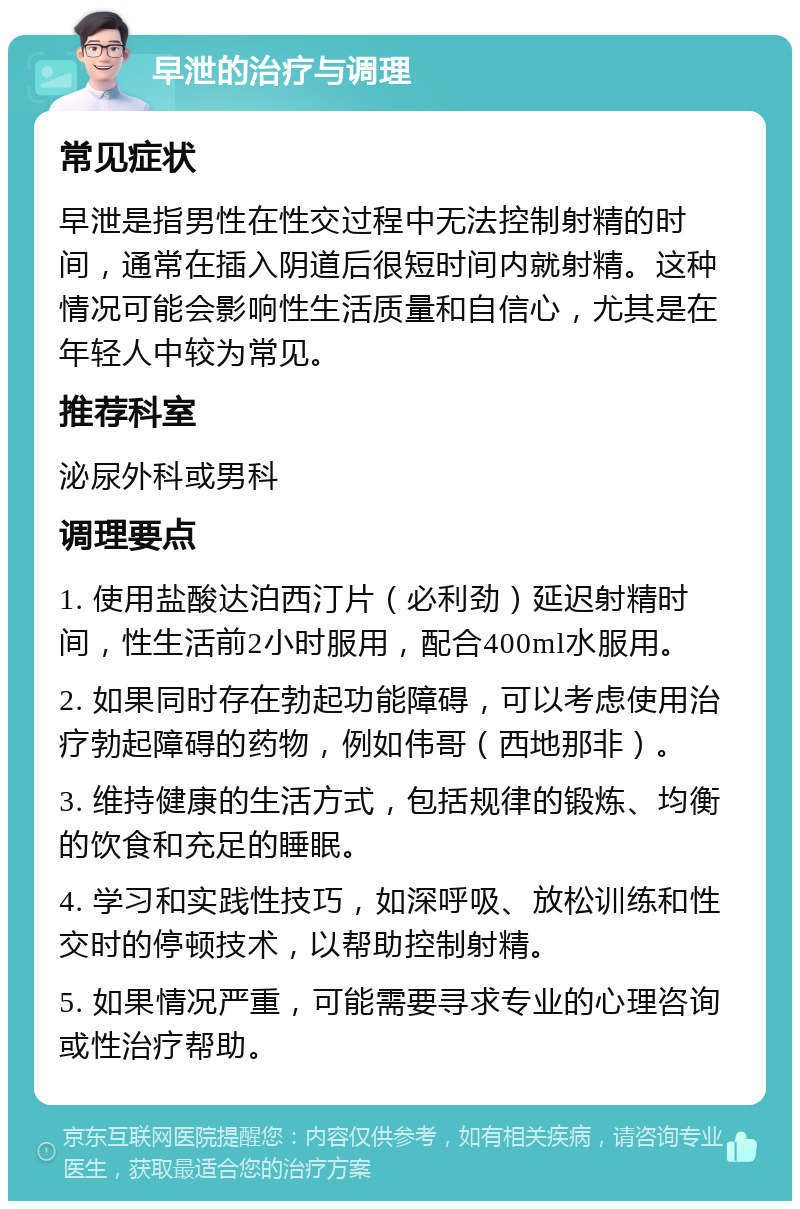 早泄的治疗与调理 常见症状 早泄是指男性在性交过程中无法控制射精的时间，通常在插入阴道后很短时间内就射精。这种情况可能会影响性生活质量和自信心，尤其是在年轻人中较为常见。 推荐科室 泌尿外科或男科 调理要点 1. 使用盐酸达泊西汀片（必利劲）延迟射精时间，性生活前2小时服用，配合400ml水服用。 2. 如果同时存在勃起功能障碍，可以考虑使用治疗勃起障碍的药物，例如伟哥（西地那非）。 3. 维持健康的生活方式，包括规律的锻炼、均衡的饮食和充足的睡眠。 4. 学习和实践性技巧，如深呼吸、放松训练和性交时的停顿技术，以帮助控制射精。 5. 如果情况严重，可能需要寻求专业的心理咨询或性治疗帮助。