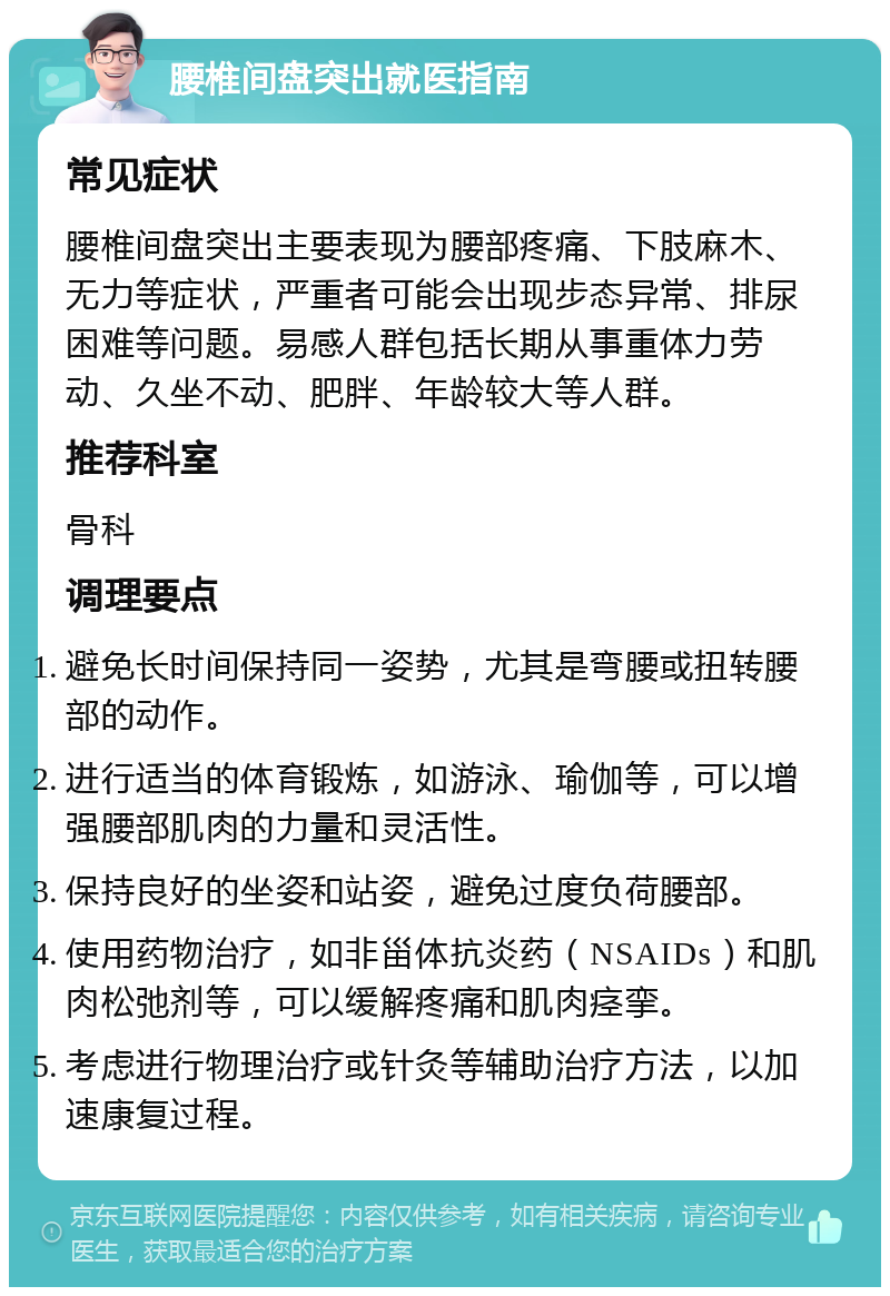 腰椎间盘突出就医指南 常见症状 腰椎间盘突出主要表现为腰部疼痛、下肢麻木、无力等症状，严重者可能会出现步态异常、排尿困难等问题。易感人群包括长期从事重体力劳动、久坐不动、肥胖、年龄较大等人群。 推荐科室 骨科 调理要点 避免长时间保持同一姿势，尤其是弯腰或扭转腰部的动作。 进行适当的体育锻炼，如游泳、瑜伽等，可以增强腰部肌肉的力量和灵活性。 保持良好的坐姿和站姿，避免过度负荷腰部。 使用药物治疗，如非甾体抗炎药（NSAIDs）和肌肉松弛剂等，可以缓解疼痛和肌肉痉挛。 考虑进行物理治疗或针灸等辅助治疗方法，以加速康复过程。